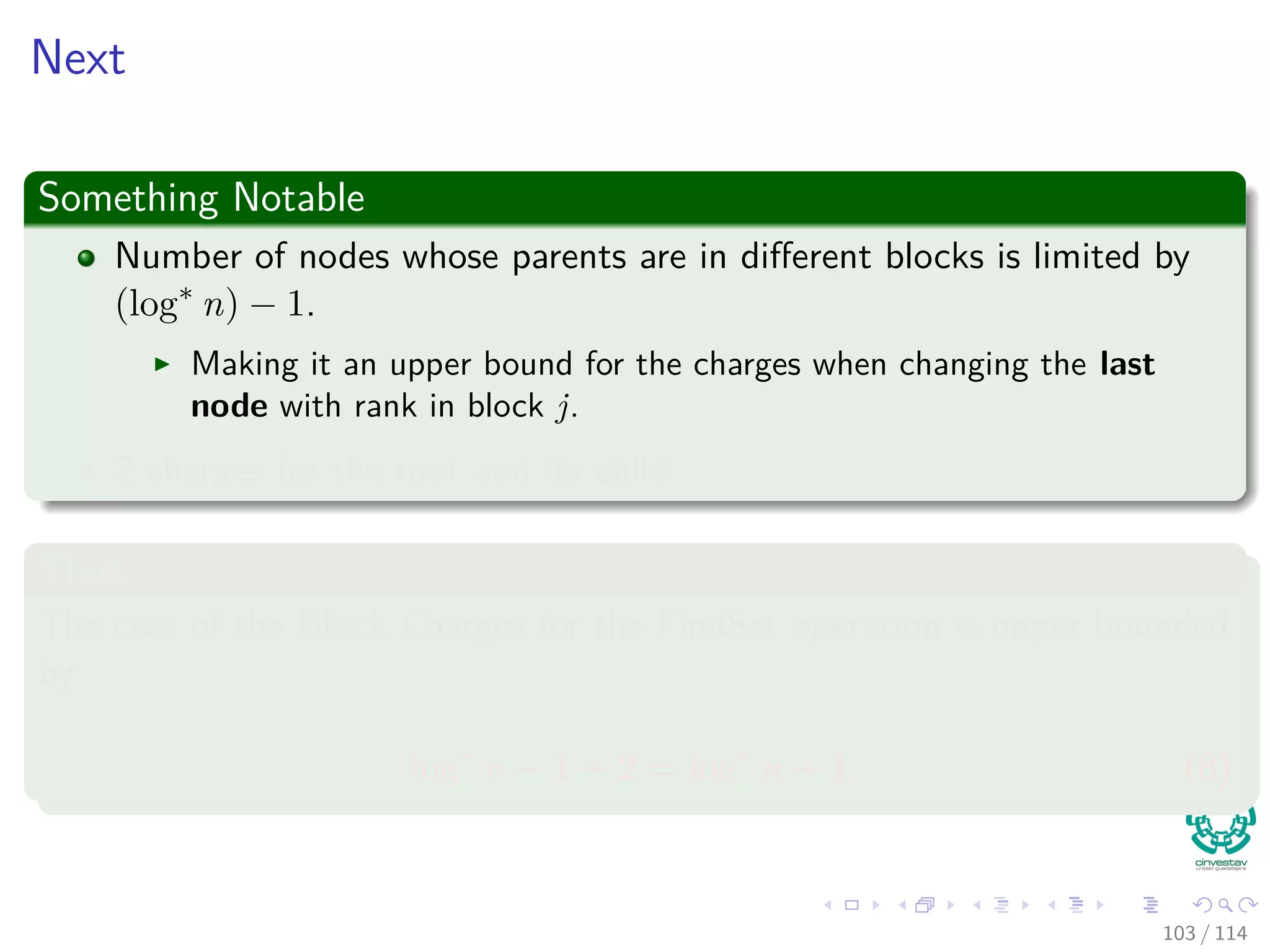 Next
Something Notable
Number of nodes whose parents are in diﬀerent blocks is limited by
(log∗
n) − 1.
Making it an upper bound for the charges when changing the last
node with rank in block j.
2 charges for the root and its child.
Thus
The cost of the Block Charges for the FindSet operation is upper bounded
by:
log∗
n − 1 + 2 = log∗
n + 1. (8)
103 / 114
 