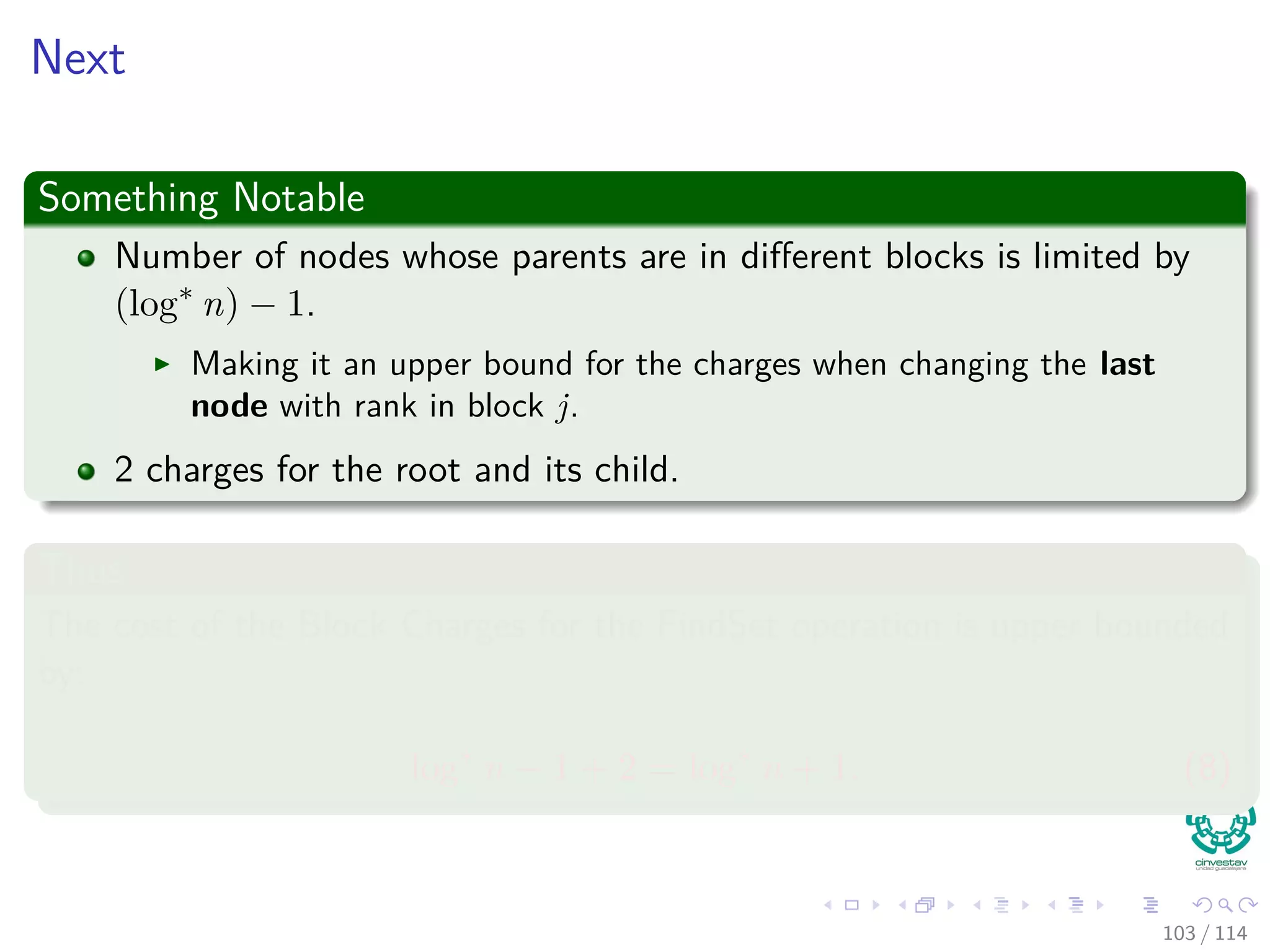 Next
Something Notable
Number of nodes whose parents are in diﬀerent blocks is limited by
(log∗
n) − 1.
Making it an upper bound for the charges when changing the last
node with rank in block j.
2 charges for the root and its child.
Thus
The cost of the Block Charges for the FindSet operation is upper bounded
by:
log∗
n − 1 + 2 = log∗
n + 1. (8)
103 / 114
 
