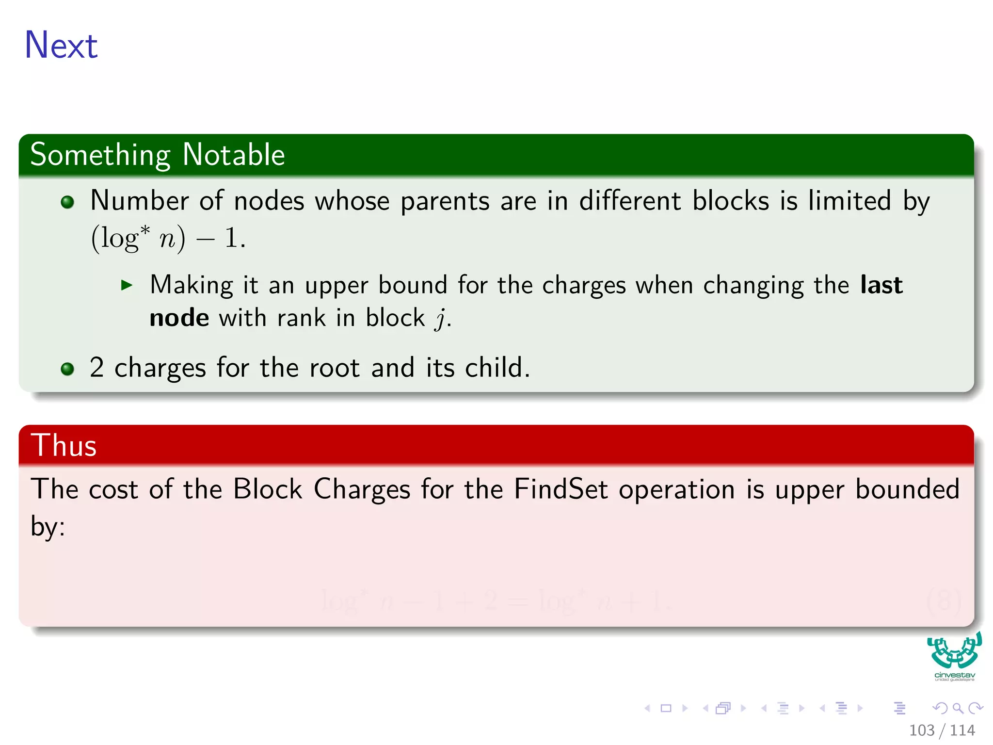 Next
Something Notable
Number of nodes whose parents are in diﬀerent blocks is limited by
(log∗
n) − 1.
Making it an upper bound for the charges when changing the last
node with rank in block j.
2 charges for the root and its child.
Thus
The cost of the Block Charges for the FindSet operation is upper bounded
by:
log∗
n − 1 + 2 = log∗
n + 1. (8)
103 / 114
 