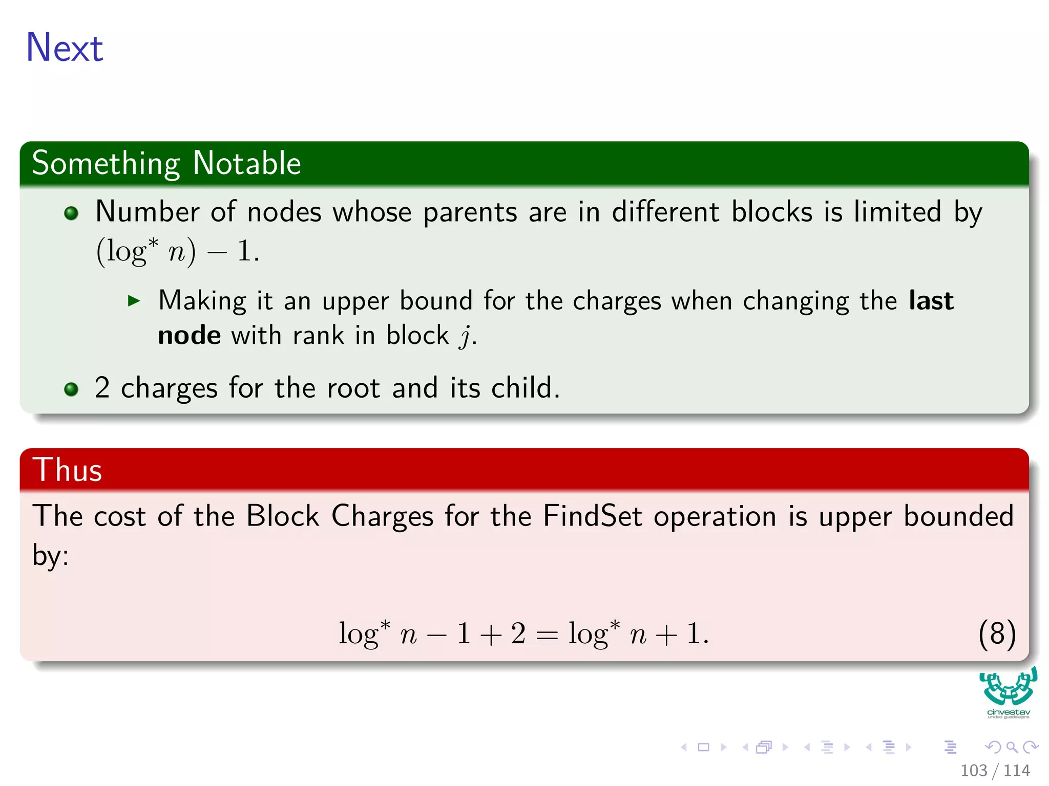 Next
Something Notable
Number of nodes whose parents are in diﬀerent blocks is limited by
(log∗
n) − 1.
Making it an upper bound for the charges when changing the last
node with rank in block j.
2 charges for the root and its child.
Thus
The cost of the Block Charges for the FindSet operation is upper bounded
by:
log∗
n − 1 + 2 = log∗
n + 1. (8)
103 / 114
 