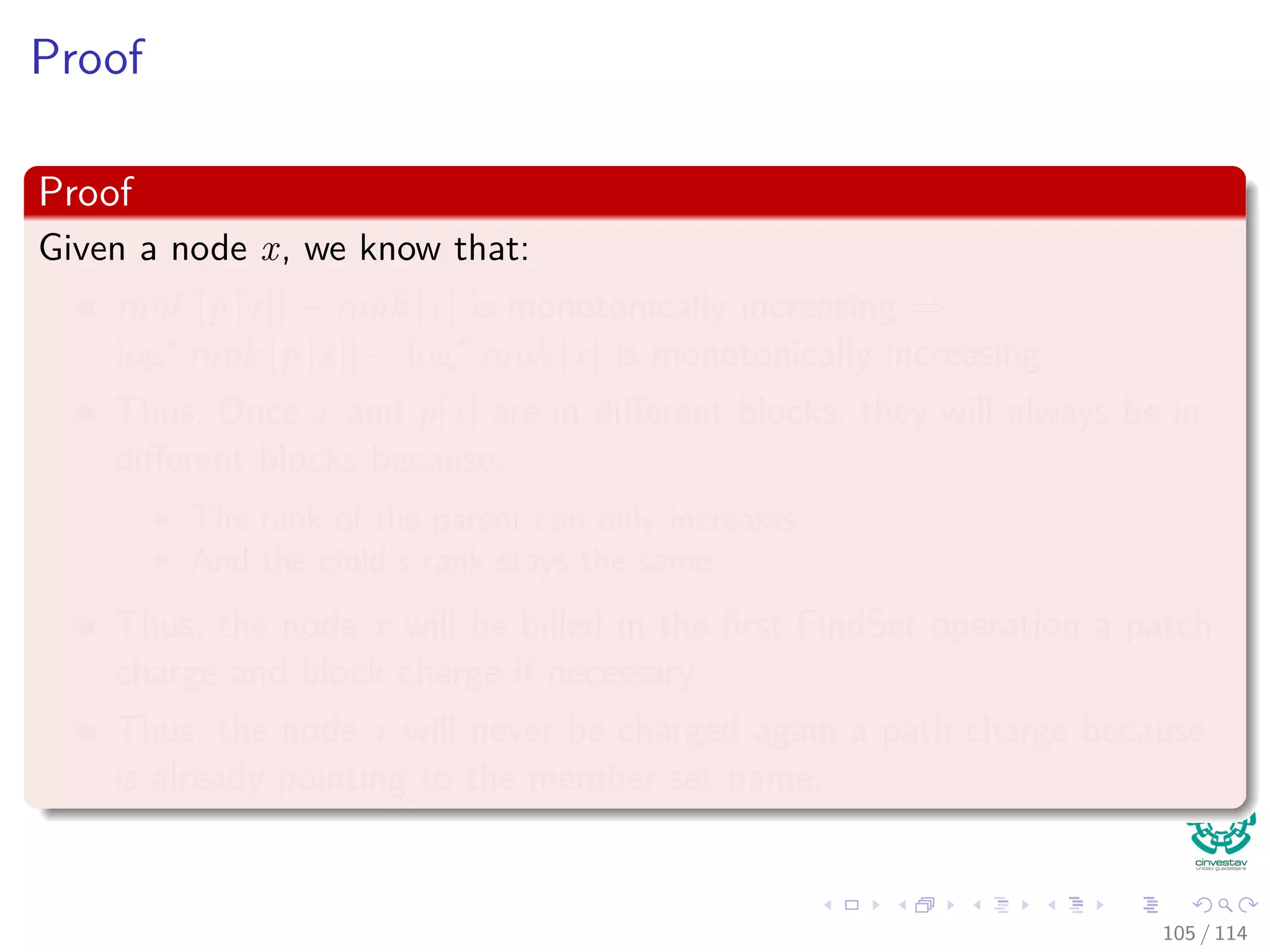 Proof
Proof
Given a node x, we know that:
rank [p [x]] − rank [x] is monotonically increasing ⇒
log∗
rank [p [x]] − log∗
rank [x] is monotonically increasing.
Thus, Once x and p[x] are in diﬀerent blocks, they will always be in
diﬀerent blocks because:
The rank of the parent can only increases.
And the child’s rank stays the same
Thus, the node x will be billed in the ﬁrst FindSet operation a patch
charge and block charge if necessary.
Thus, the node x will never be charged again a path charge because
is already pointing to the member set name.
105 / 114
 