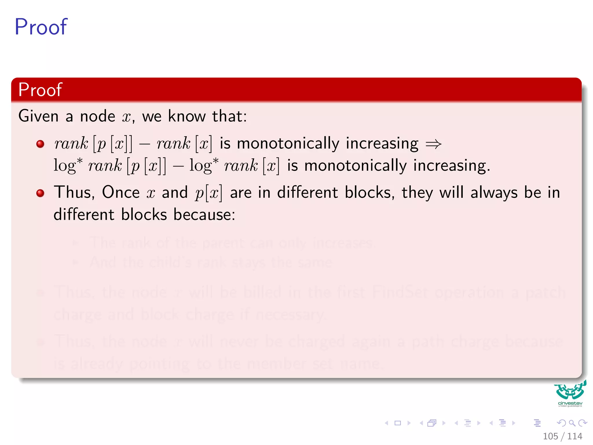 Proof
Proof
Given a node x, we know that:
rank [p [x]] − rank [x] is monotonically increasing ⇒
log∗
rank [p [x]] − log∗
rank [x] is monotonically increasing.
Thus, Once x and p[x] are in diﬀerent blocks, they will always be in
diﬀerent blocks because:
The rank of the parent can only increases.
And the child’s rank stays the same
Thus, the node x will be billed in the ﬁrst FindSet operation a patch
charge and block charge if necessary.
Thus, the node x will never be charged again a path charge because
is already pointing to the member set name.
105 / 114
 