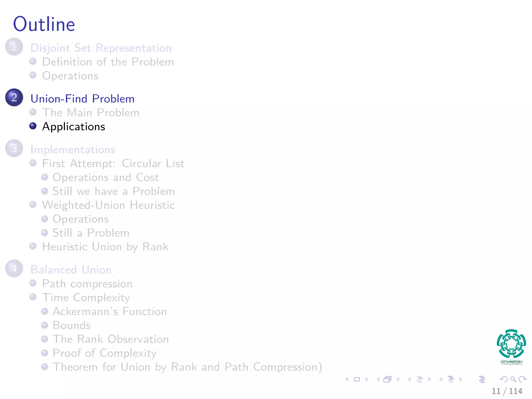 Outline
1 Disjoint Set Representation
Deﬁnition of the Problem
Operations
2 Union-Find Problem
The Main Problem
Applications
3 Implementations
First Attempt: Circular List
Operations and Cost
Still we have a Problem
Weighted-Union Heuristic
Operations
Still a Problem
Heuristic Union by Rank
4 Balanced Union
Path compression
Time Complexity
Ackermann’s Function
Bounds
The Rank Observation
Proof of Complexity
Theorem for Union by Rank and Path Compression)
11 / 114
 