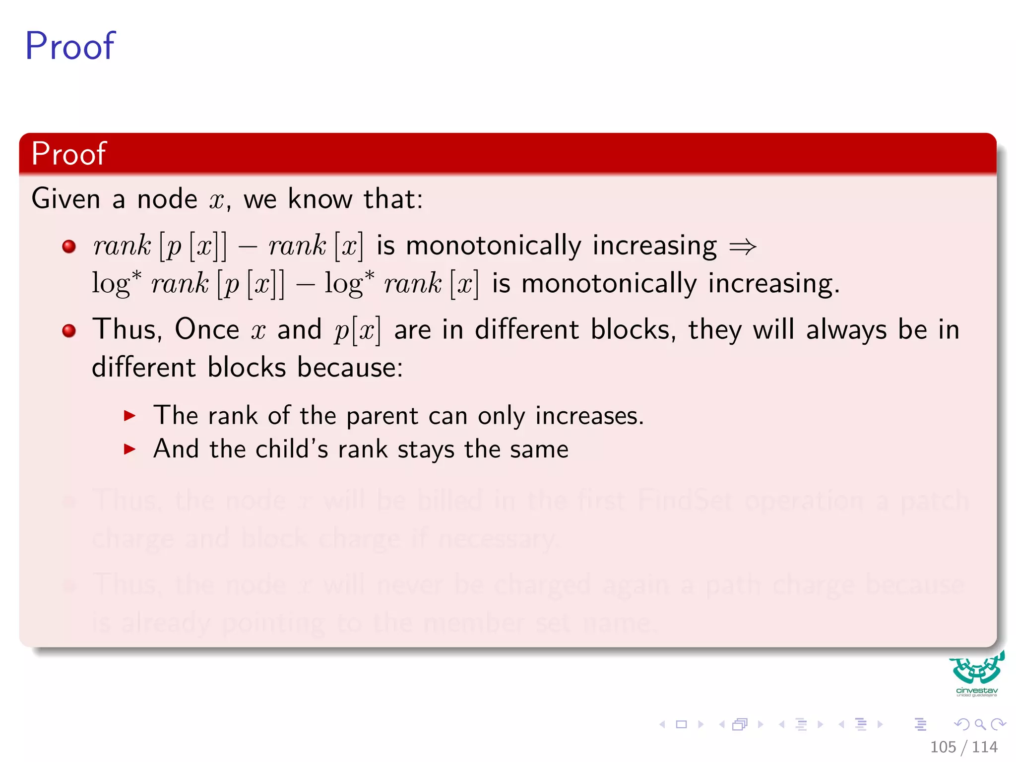 Proof
Proof
Given a node x, we know that:
rank [p [x]] − rank [x] is monotonically increasing ⇒
log∗
rank [p [x]] − log∗
rank [x] is monotonically increasing.
Thus, Once x and p[x] are in diﬀerent blocks, they will always be in
diﬀerent blocks because:
The rank of the parent can only increases.
And the child’s rank stays the same
Thus, the node x will be billed in the ﬁrst FindSet operation a patch
charge and block charge if necessary.
Thus, the node x will never be charged again a path charge because
is already pointing to the member set name.
105 / 114
 