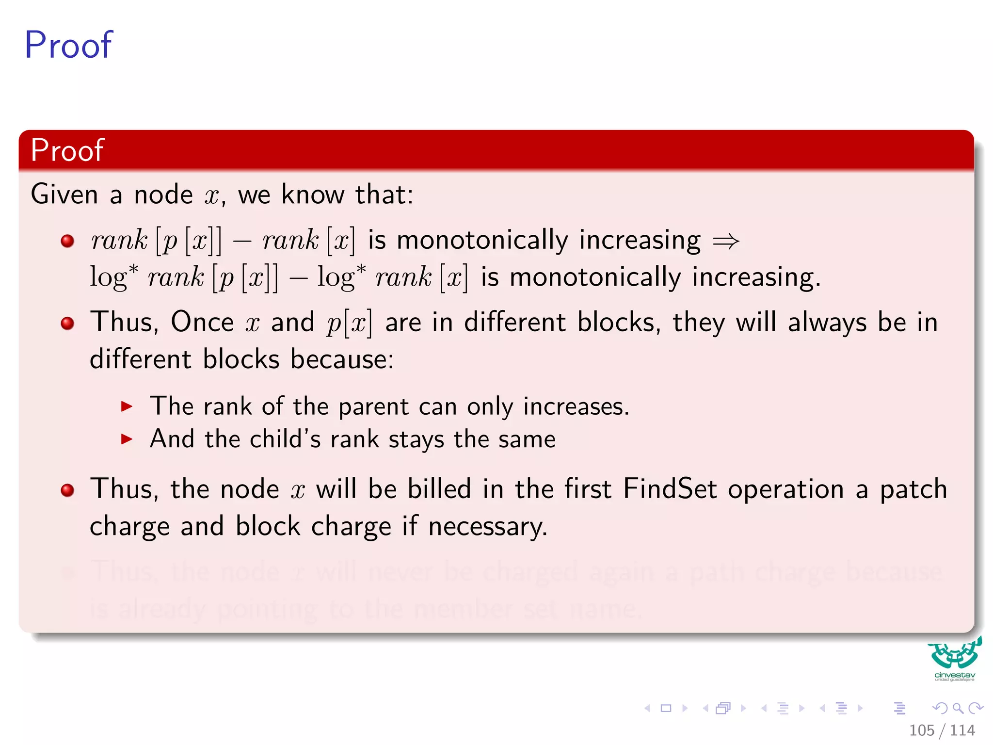 Proof
Proof
Given a node x, we know that:
rank [p [x]] − rank [x] is monotonically increasing ⇒
log∗
rank [p [x]] − log∗
rank [x] is monotonically increasing.
Thus, Once x and p[x] are in diﬀerent blocks, they will always be in
diﬀerent blocks because:
The rank of the parent can only increases.
And the child’s rank stays the same
Thus, the node x will be billed in the ﬁrst FindSet operation a patch
charge and block charge if necessary.
Thus, the node x will never be charged again a path charge because
is already pointing to the member set name.
105 / 114
 