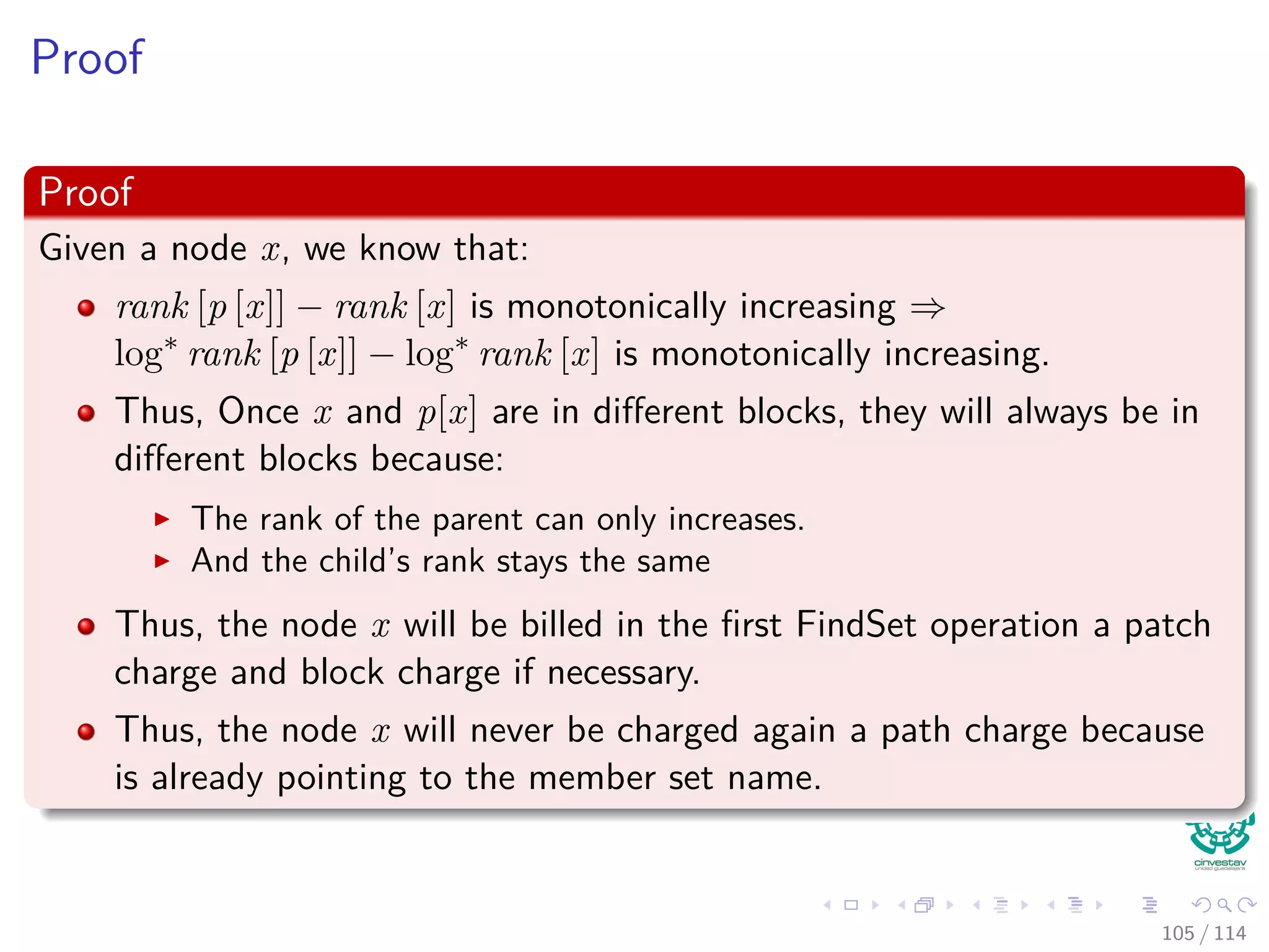 Proof
Proof
Given a node x, we know that:
rank [p [x]] − rank [x] is monotonically increasing ⇒
log∗
rank [p [x]] − log∗
rank [x] is monotonically increasing.
Thus, Once x and p[x] are in diﬀerent blocks, they will always be in
diﬀerent blocks because:
The rank of the parent can only increases.
And the child’s rank stays the same
Thus, the node x will be billed in the ﬁrst FindSet operation a patch
charge and block charge if necessary.
Thus, the node x will never be charged again a path charge because
is already pointing to the member set name.
105 / 114
 