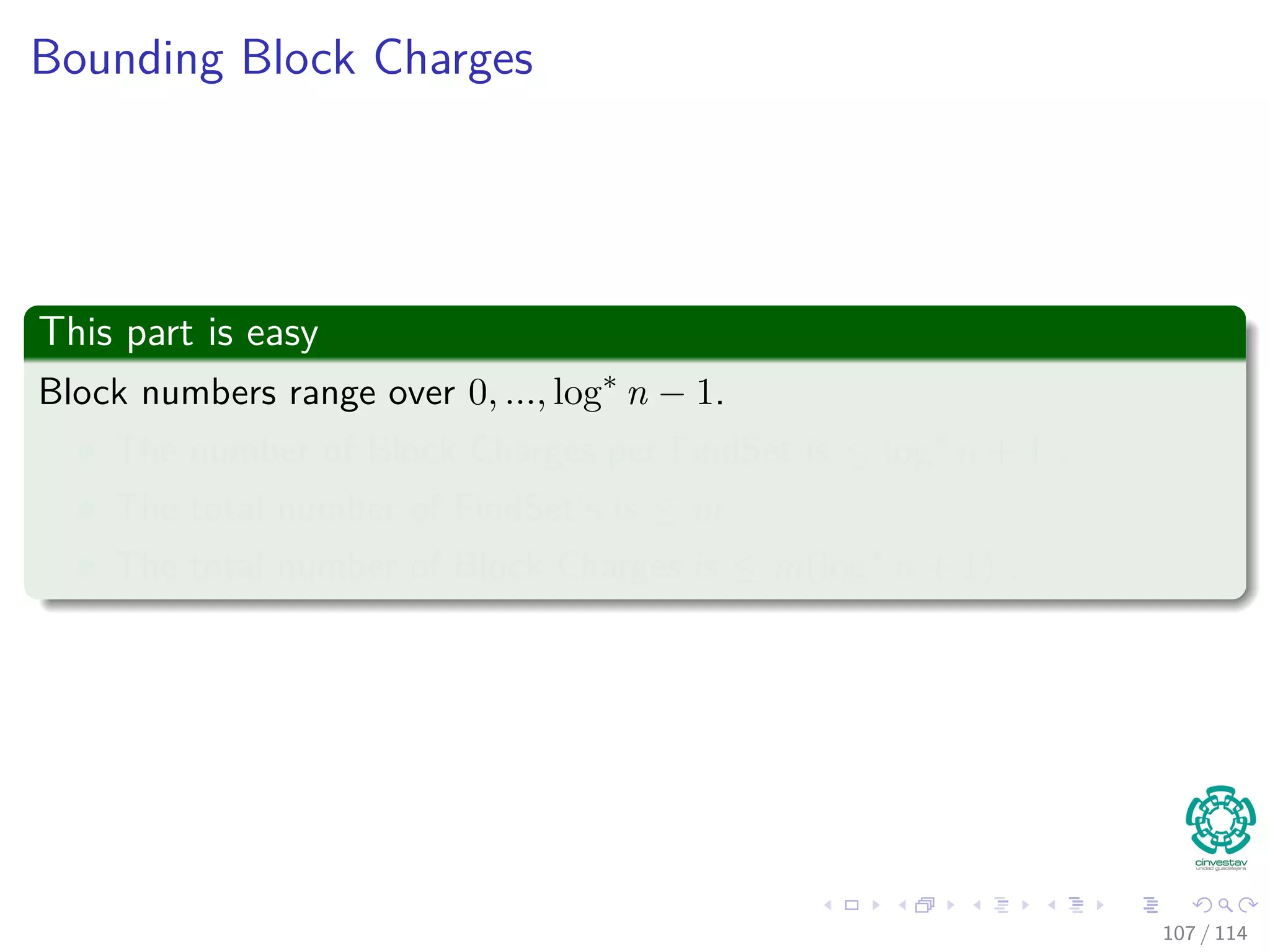 Bounding Block Charges
This part is easy
Block numbers range over 0, ..., log∗
n − 1.
The number of Block Charges per FindSet is ≤ log∗
n + 1 .
The total number of FindSet’s is ≤ m
The total number of Block Charges is ≤ m(log∗
n + 1) .
107 / 114
 