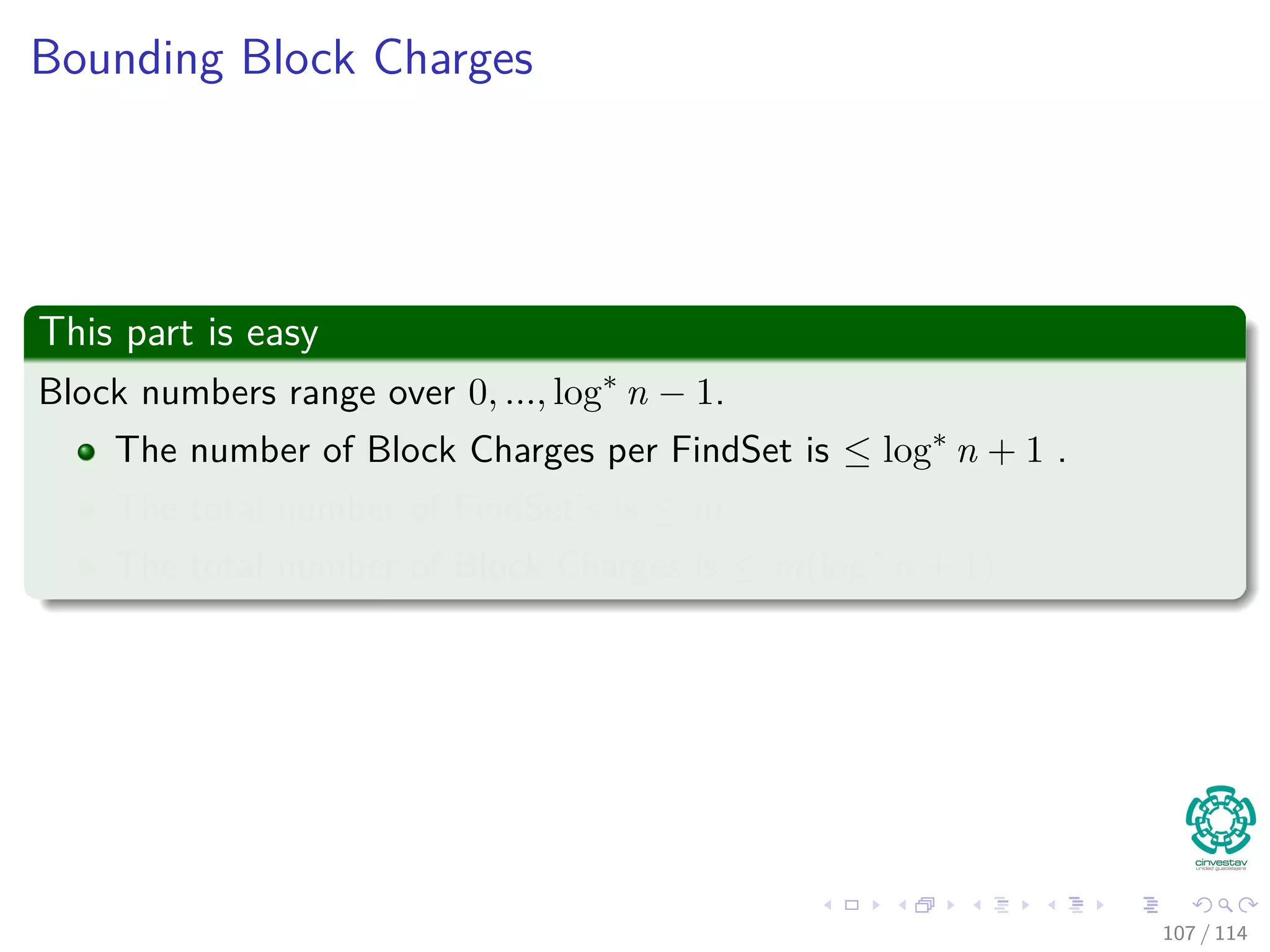 Bounding Block Charges
This part is easy
Block numbers range over 0, ..., log∗
n − 1.
The number of Block Charges per FindSet is ≤ log∗
n + 1 .
The total number of FindSet’s is ≤ m
The total number of Block Charges is ≤ m(log∗
n + 1) .
107 / 114
 