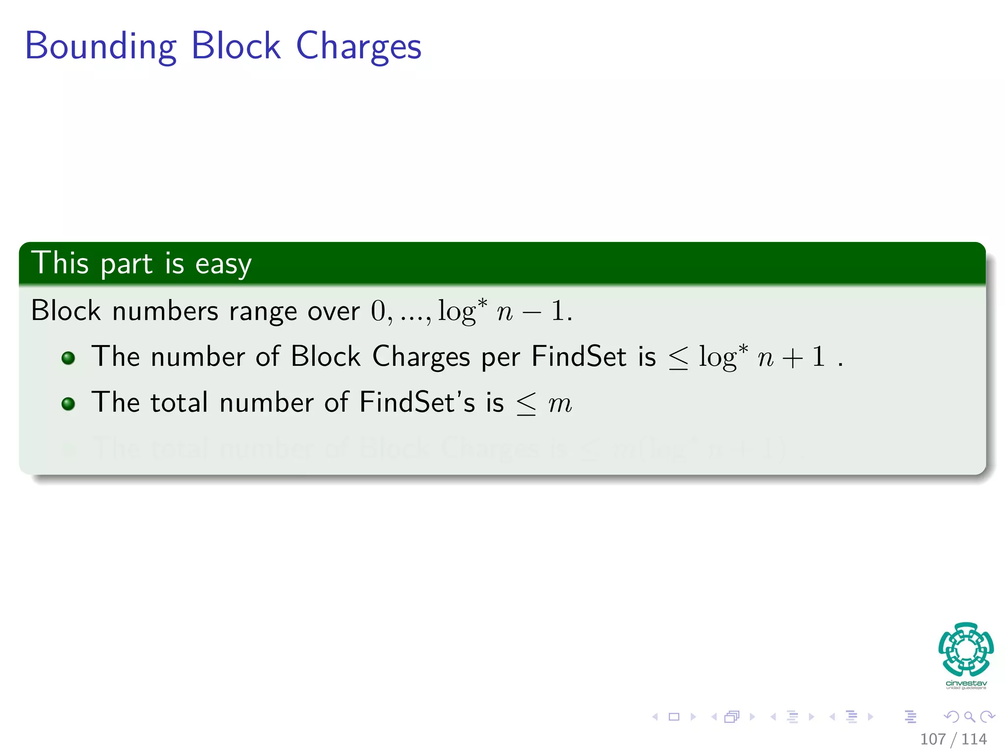 Bounding Block Charges
This part is easy
Block numbers range over 0, ..., log∗
n − 1.
The number of Block Charges per FindSet is ≤ log∗
n + 1 .
The total number of FindSet’s is ≤ m
The total number of Block Charges is ≤ m(log∗
n + 1) .
107 / 114
 