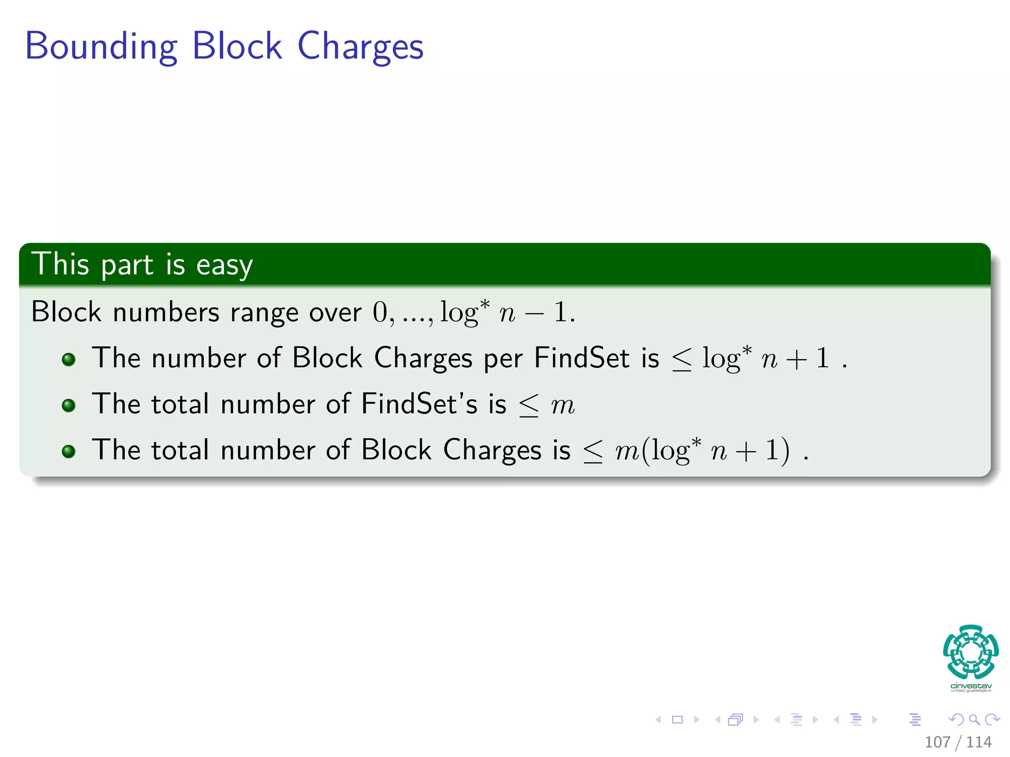 Bounding Block Charges
This part is easy
Block numbers range over 0, ..., log∗
n − 1.
The number of Block Charges per FindSet is ≤ log∗
n + 1 .
The total number of FindSet’s is ≤ m
The total number of Block Charges is ≤ m(log∗
n + 1) .
107 / 114
 