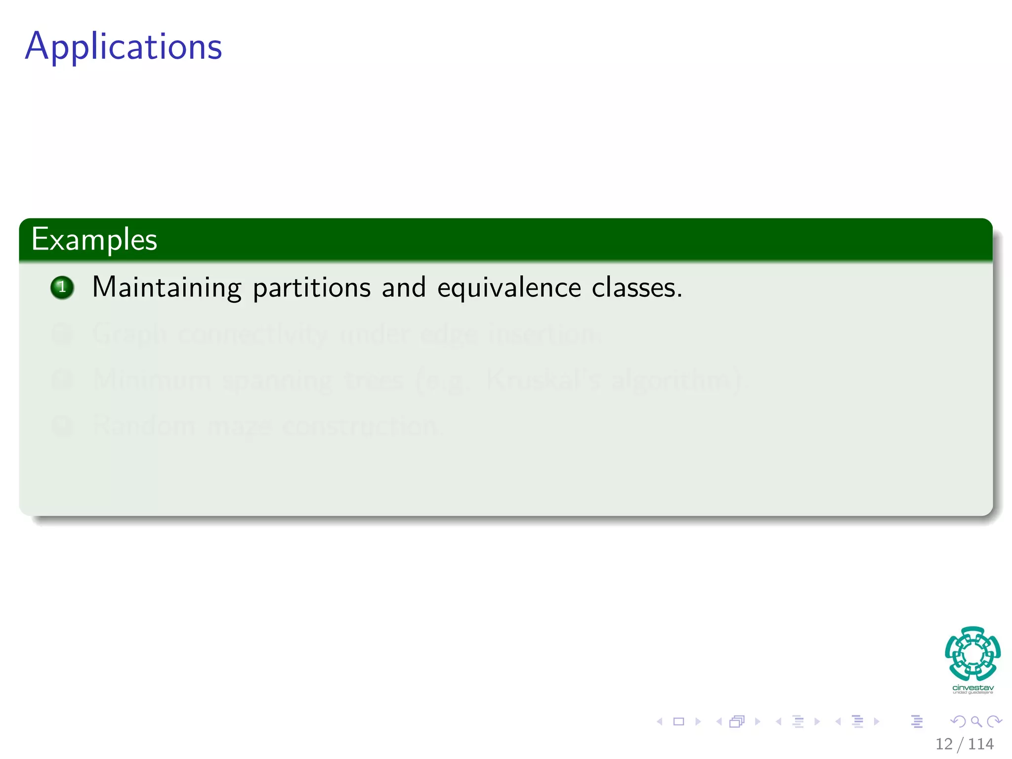 Applications
Examples
1 Maintaining partitions and equivalence classes.
2 Graph connectivity under edge insertion.
3 Minimum spanning trees (e.g. Kruskal’s algorithm).
4 Random maze construction.
12 / 114
 