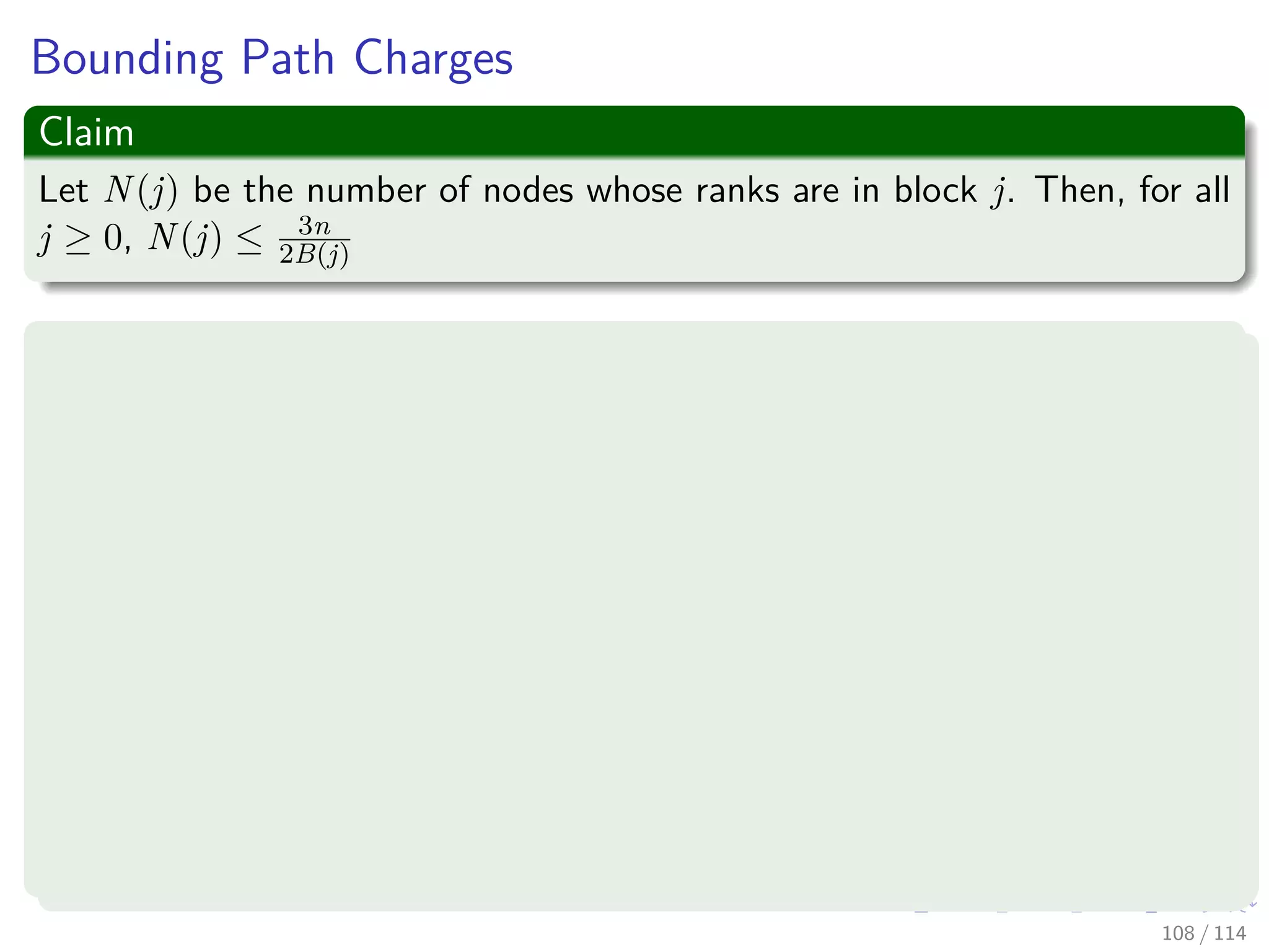 Bounding Path Charges
Claim
Let N(j) be the number of nodes whose ranks are in block j. Then, for all
j ≥ 0, N(j) ≤ 3n
2B(j)
Proof
By Lemma 3, N(j) ≤
B(j)
r=B(j−1)+1
n
2r summing over all possible ranks
For j = 0:
N (0) ≤
n
20
+
n
2
=
3n
2
=
3n
2B(0)
108 / 114
 