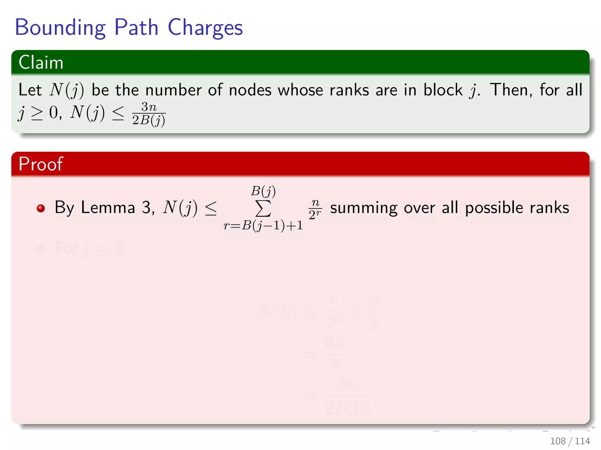 Bounding Path Charges
Claim
Let N(j) be the number of nodes whose ranks are in block j. Then, for all
j ≥ 0, N(j) ≤ 3n
2B(j)
Proof
By Lemma 3, N(j) ≤
B(j)
r=B(j−1)+1
n
2r summing over all possible ranks
For j = 0:
N (0) ≤
n
20
+
n
2
=
3n
2
=
3n
2B(0)
108 / 114
 