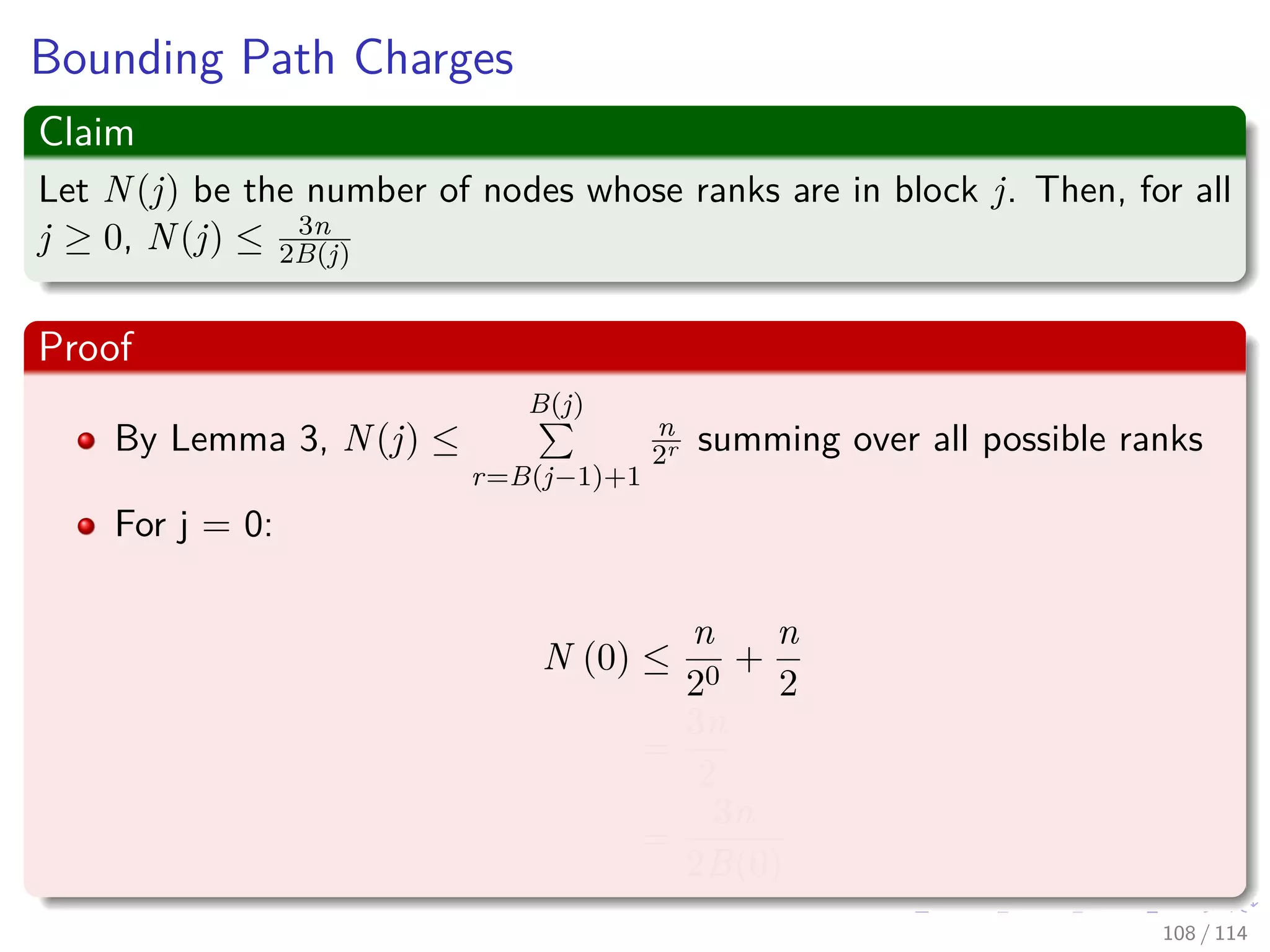 Bounding Path Charges
Claim
Let N(j) be the number of nodes whose ranks are in block j. Then, for all
j ≥ 0, N(j) ≤ 3n
2B(j)
Proof
By Lemma 3, N(j) ≤
B(j)
r=B(j−1)+1
n
2r summing over all possible ranks
For j = 0:
N (0) ≤
n
20
+
n
2
=
3n
2
=
3n
2B(0)
108 / 114
 