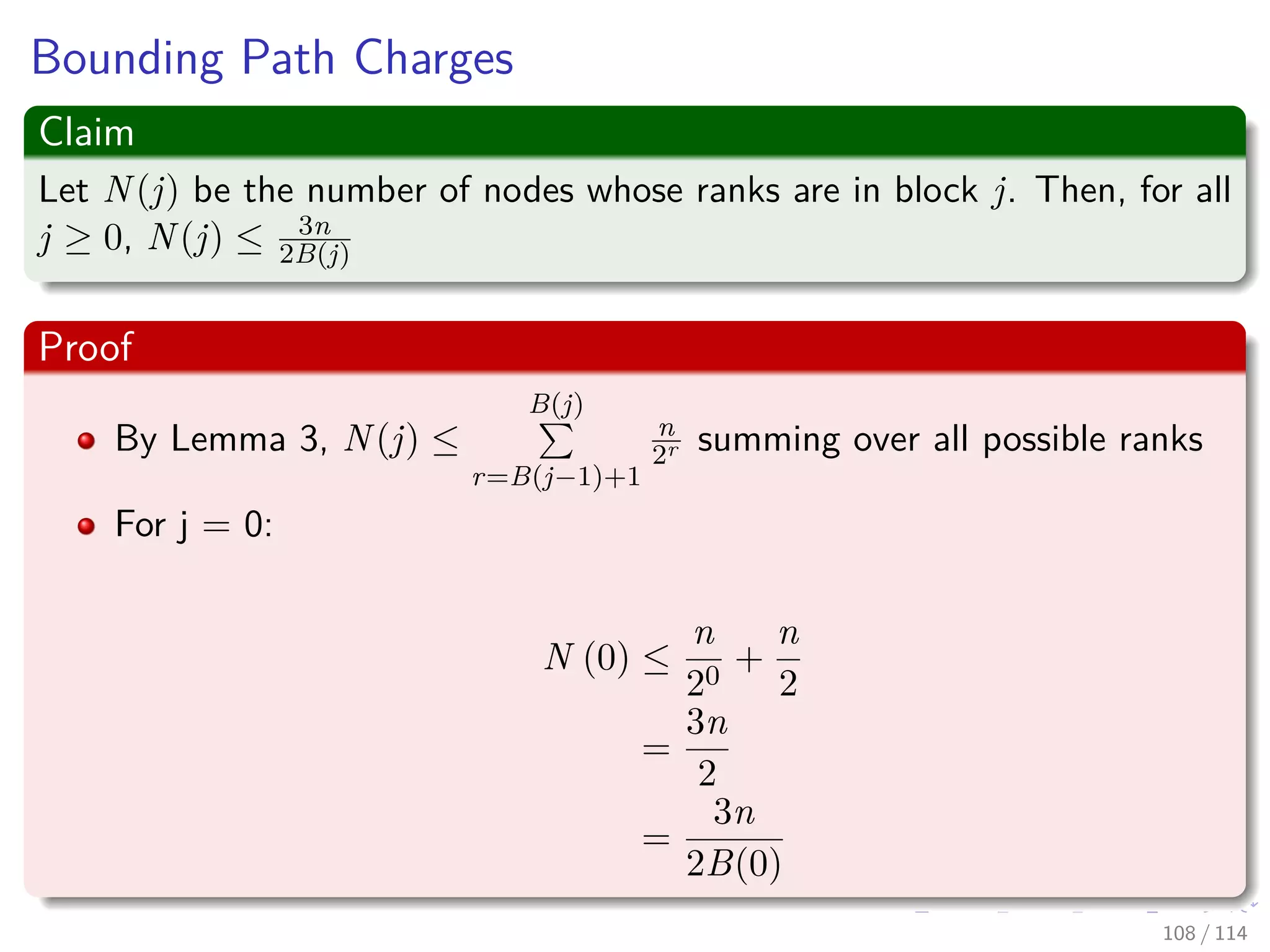 Bounding Path Charges
Claim
Let N(j) be the number of nodes whose ranks are in block j. Then, for all
j ≥ 0, N(j) ≤ 3n
2B(j)
Proof
By Lemma 3, N(j) ≤
B(j)
r=B(j−1)+1
n
2r summing over all possible ranks
For j = 0:
N (0) ≤
n
20
+
n
2
=
3n
2
=
3n
2B(0)
108 / 114
 