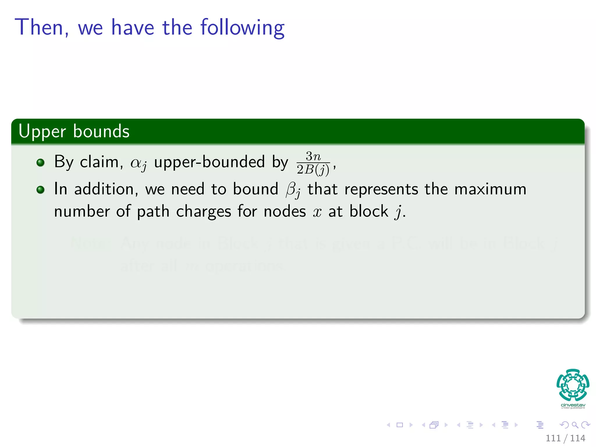 Then, we have the following
Upper Bounds
By claim, αj upper-bounded by 3n
2B(j) ,
In addition, we need to bound βj that represents the maximum
number of path charges for nodes x at block j.
Note: Any node in Block j that is given a P.C. will be in Block j
after all m operations.
111 / 114
 