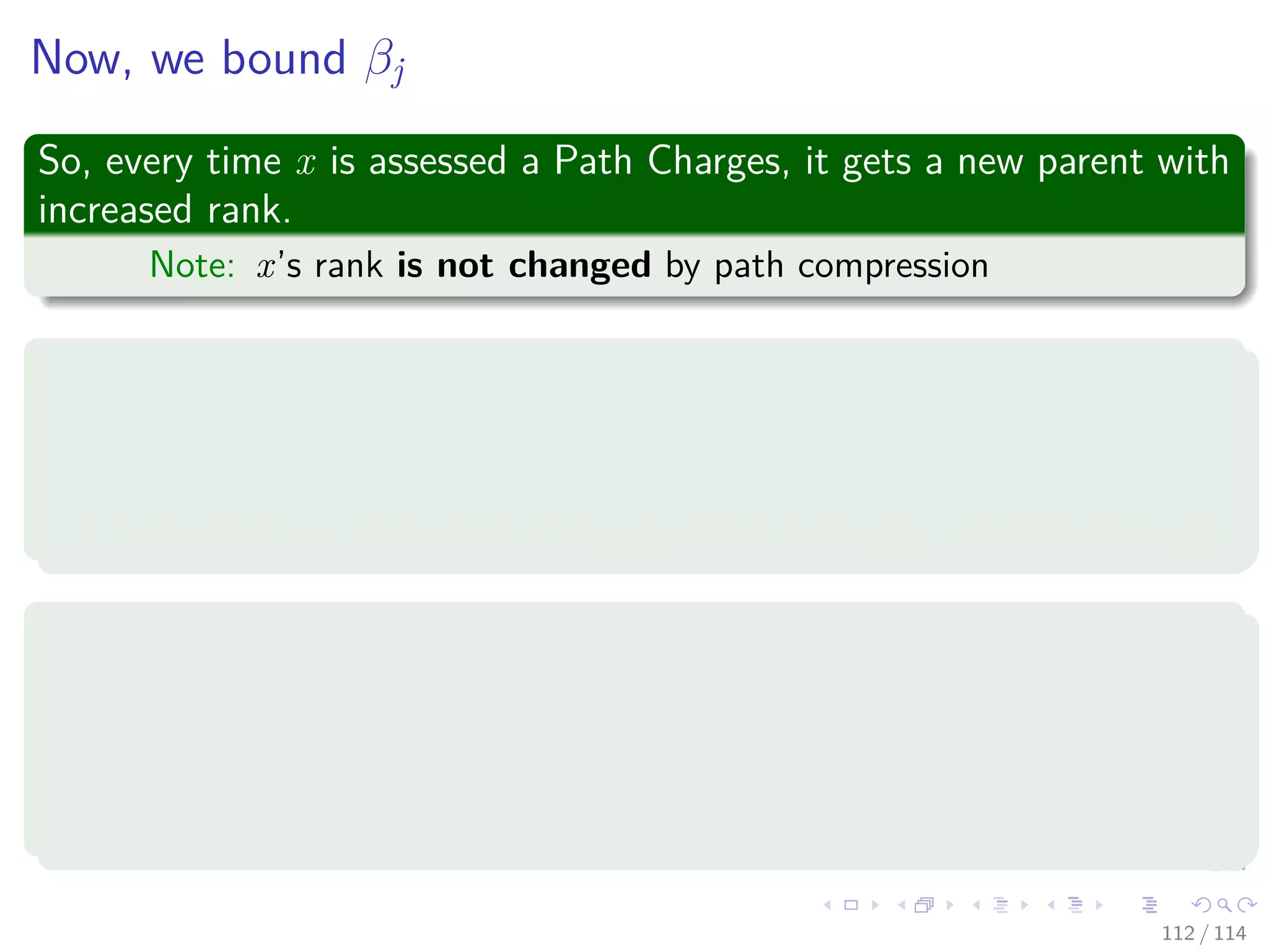 Now, we bound βj
So, every time x is assessed a Path Charges, it gets a new parent with
increased rank.
Note: x’s rank is not changed by path compression
Suppose x has a rank in Block j
Repeated Path Charges to x will ultimately result in x’s parent having
a rank in a Block higher than j.
From that point onward, x is given Block Charges, not Path Charges.
Therefore, the Worst Case
x has the lowest rank in Block j, i.e., B (j − 1) + 1, and x’s parents
ranks successively take on the values.
B(j − 1) + 2, B(j − 1) + 3, ..., B(j)
112 / 114
 