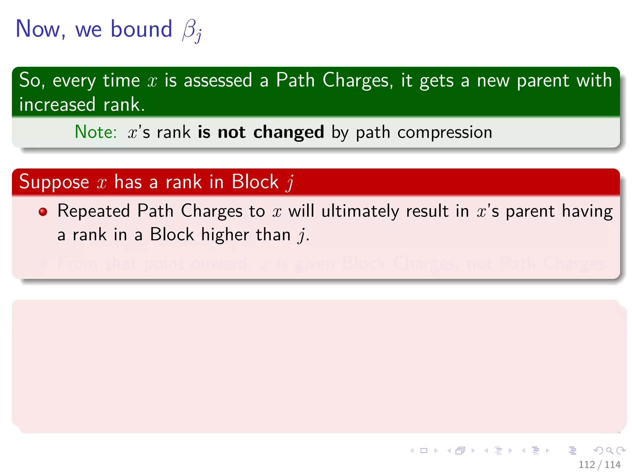 Now, we bound βj
So, every time x is assessed a Path Charges, it gets a new parent with
increased rank.
Note: x’s rank is not changed by path compression
Suppose x has a rank in Block j
Repeated Path Charges to x will ultimately result in x’s parent having
a rank in a Block higher than j.
From that point onward, x is given Block Charges, not Path Charges.
Therefore, the Worst Case
x has the lowest rank in Block j, i.e., B (j − 1) + 1, and x’s parents
ranks successively take on the values.
B(j − 1) + 2, B(j − 1) + 3, ..., B(j)
112 / 114
 