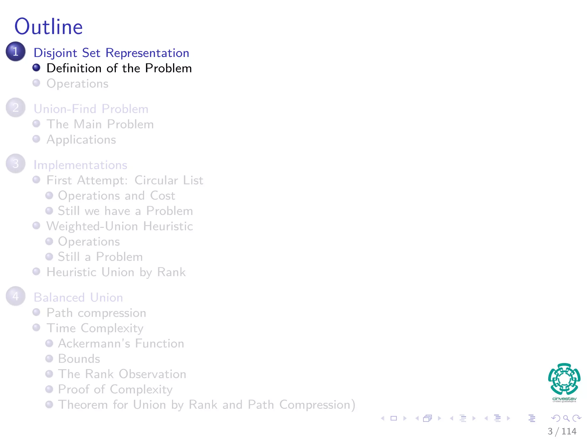 Outline
1 Disjoint Set Representation
Deﬁnition of the Problem
Operations
2 Union-Find Problem
The Main Problem
Applications
3 Implementations
First Attempt: Circular List
Operations and Cost
Still we have a Problem
Weighted-Union Heuristic
Operations
Still a Problem
Heuristic Union by Rank
4 Balanced Union
Path compression
Time Complexity
Ackermann’s Function
Bounds
The Rank Observation
Proof of Complexity
Theorem for Union by Rank and Path Compression)
3 / 114
 
