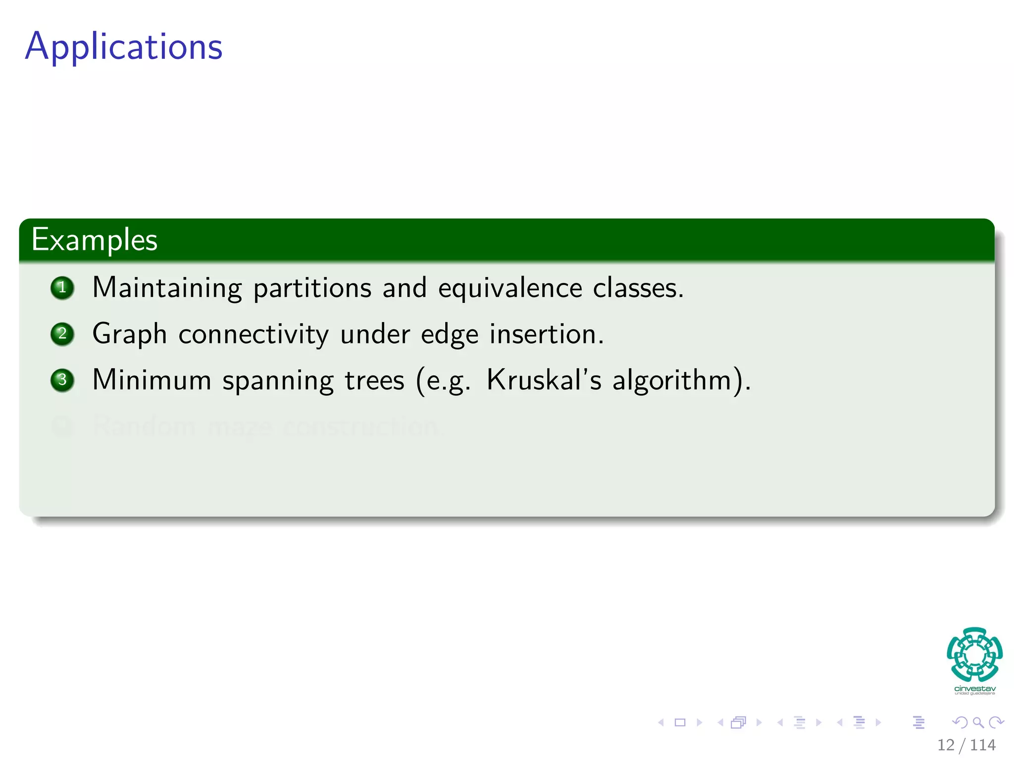 Applications
Examples
1 Maintaining partitions and equivalence classes.
2 Graph connectivity under edge insertion.
3 Minimum spanning trees (e.g. Kruskal’s algorithm).
4 Random maze construction.
12 / 114
 