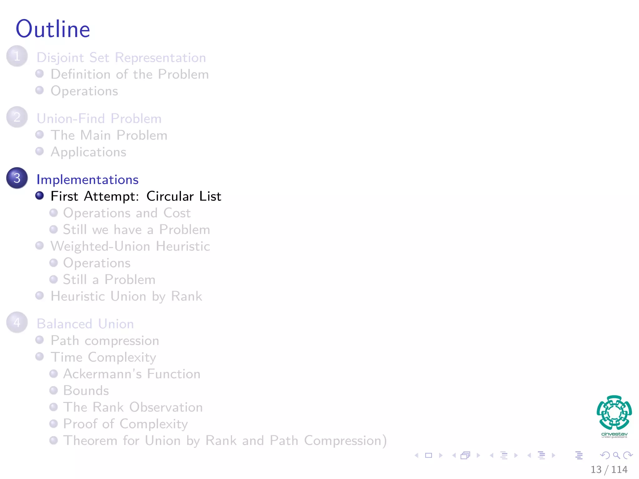Outline
1 Disjoint Set Representation
Deﬁnition of the Problem
Operations
2 Union-Find Problem
The Main Problem
Applications
3 Implementations
First Attempt: Circular List
Operations and Cost
Still we have a Problem
Weighted-Union Heuristic
Operations
Still a Problem
Heuristic Union by Rank
4 Balanced Union
Path compression
Time Complexity
Ackermann’s Function
Bounds
The Rank Observation
Proof of Complexity
Theorem for Union by Rank and Path Compression)
13 / 114
 