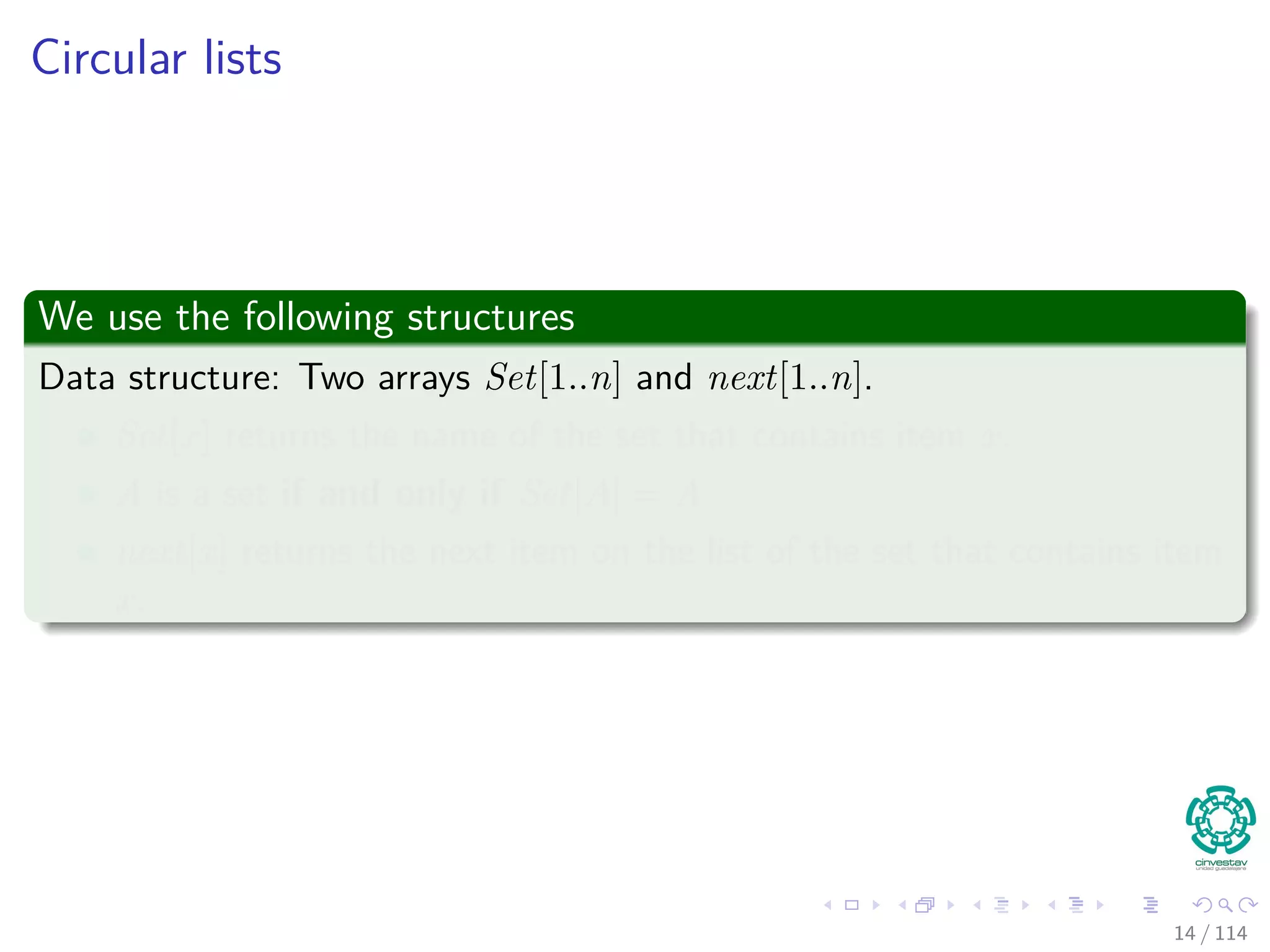 Circular lists
We use the following structures
Data structure: Two arrays Set[1..n] and next[1..n].
Set[x] returns the name of the set that contains item x.
A is a set if and only if Set[A] = A
next[x] returns the next item on the list of the set that contains item
x.
14 / 114
 