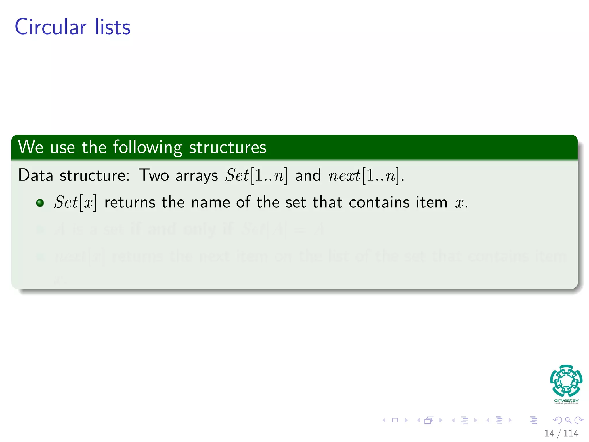 Circular lists
We use the following structures
Data structure: Two arrays Set[1..n] and next[1..n].
Set[x] returns the name of the set that contains item x.
A is a set if and only if Set[A] = A
next[x] returns the next item on the list of the set that contains item
x.
14 / 114
 