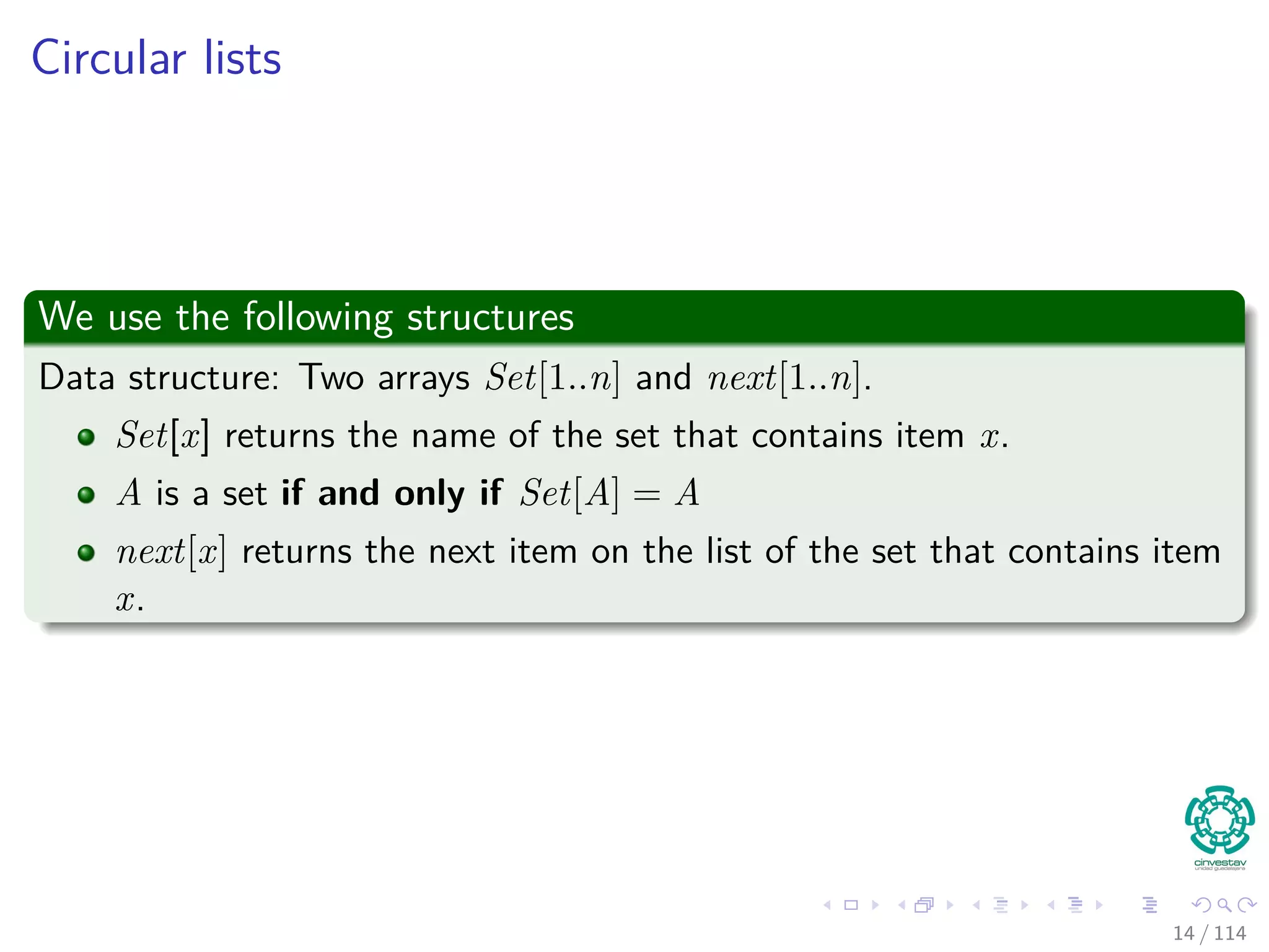 Circular lists
We use the following structures
Data structure: Two arrays Set[1..n] and next[1..n].
Set[x] returns the name of the set that contains item x.
A is a set if and only if Set[A] = A
next[x] returns the next item on the list of the set that contains item
x.
14 / 114
 