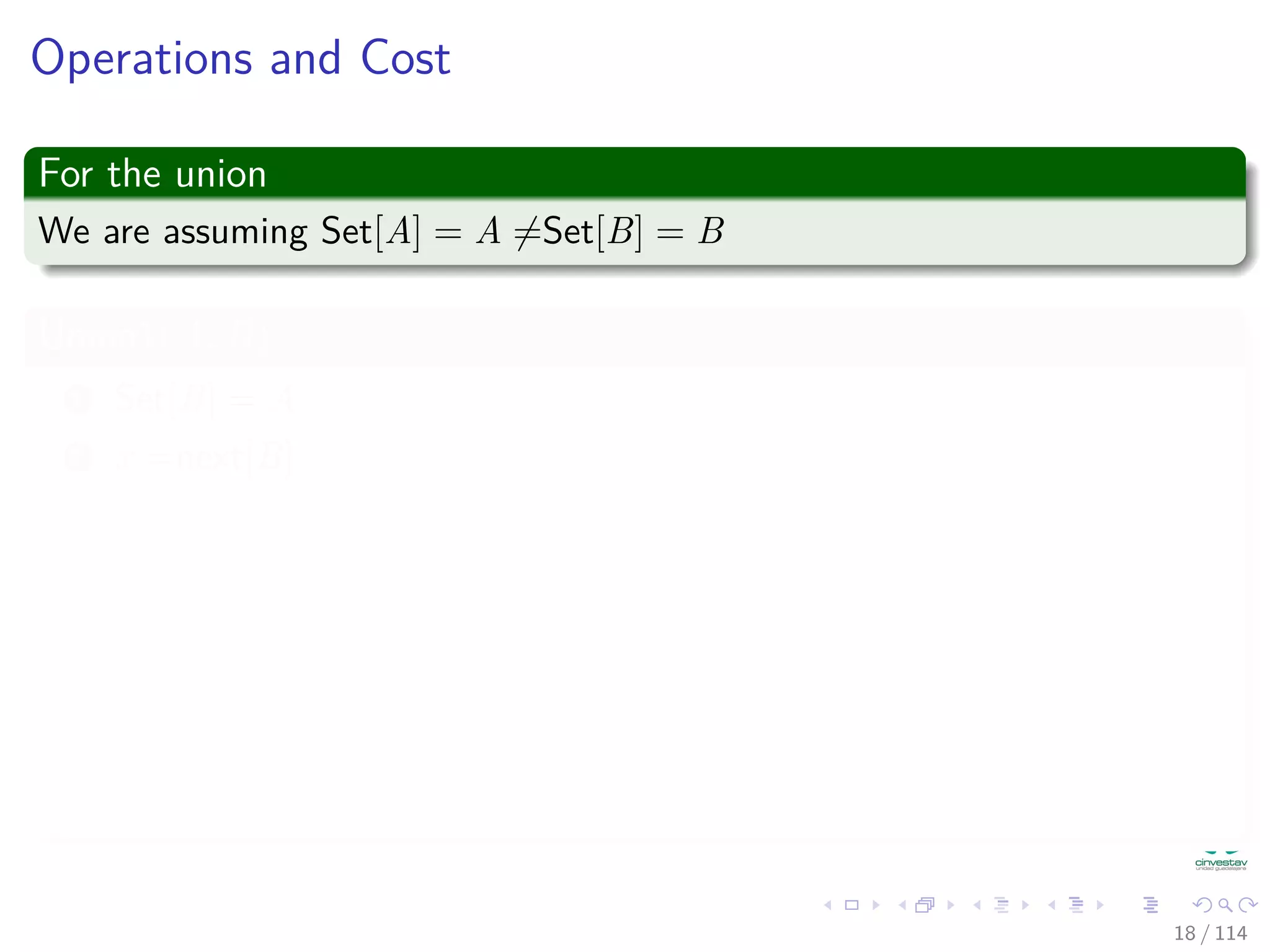 Operations and Cost
For the union
We are assuming Set[A] = A =Set[B] = B
Union1(A, B)
1 Set[B] = A
2 x =next[B]
3 while (x = B)
4 Set[x] = A /* Rename Set B to A*/
5 x =next[x]
6 x =next[B] /* Splice list A and B */
7 next[B] =next[A]
8 next[A] = x
18 / 114
 