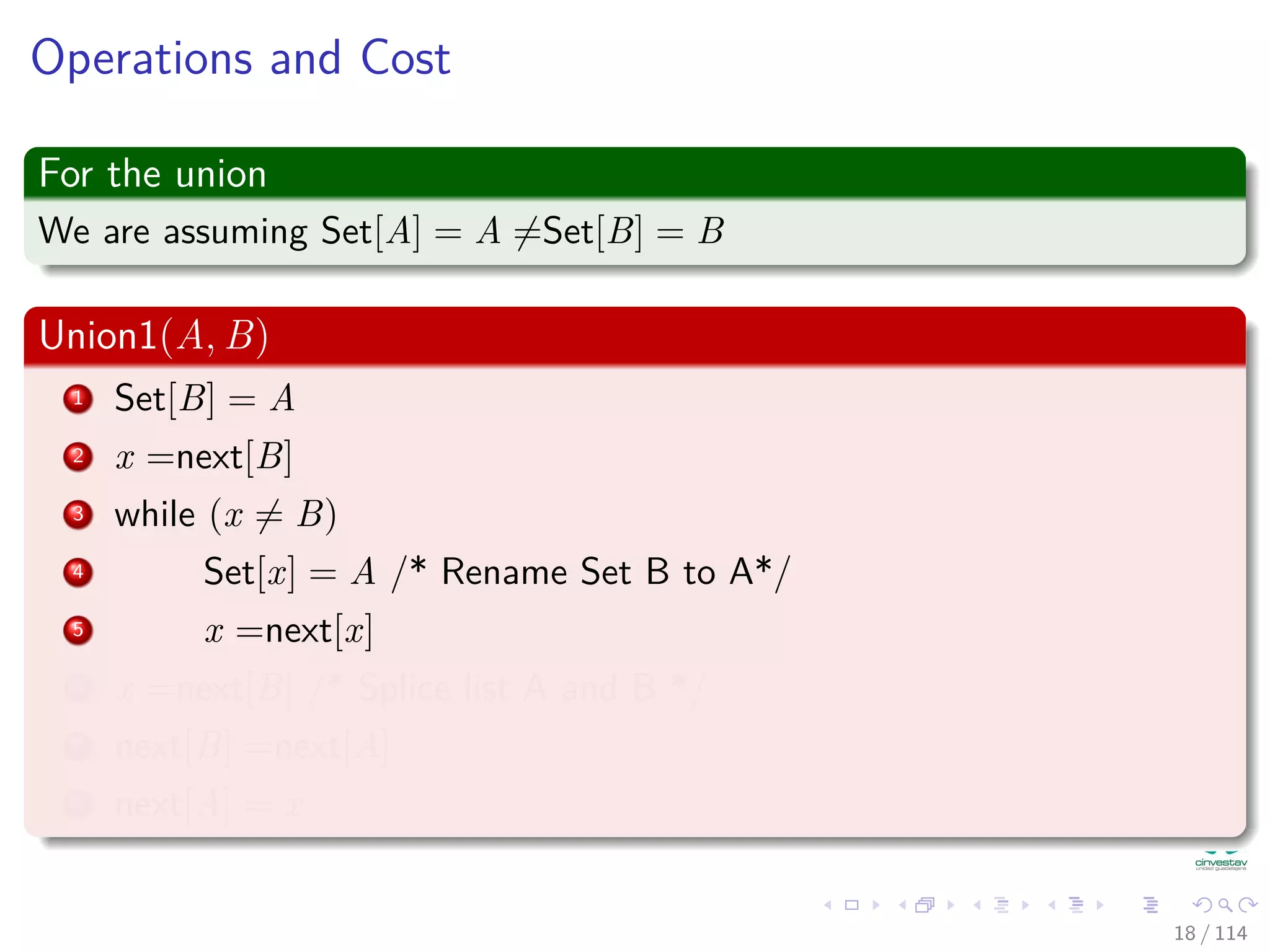 Operations and Cost
For the union
We are assuming Set[A] = A =Set[B] = B
Union1(A, B)
1 Set[B] = A
2 x =next[B]
3 while (x = B)
4 Set[x] = A /* Rename Set B to A*/
5 x =next[x]
6 x =next[B] /* Splice list A and B */
7 next[B] =next[A]
8 next[A] = x
18 / 114
 