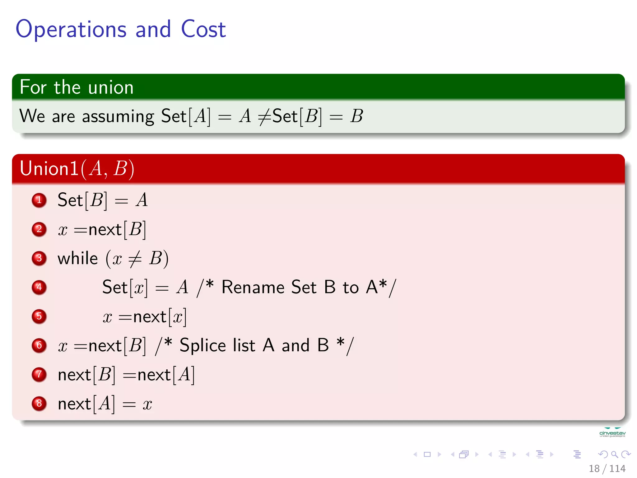 Operations and Cost
For the union
We are assuming Set[A] = A =Set[B] = B
Union1(A, B)
1 Set[B] = A
2 x =next[B]
3 while (x = B)
4 Set[x] = A /* Rename Set B to A*/
5 x =next[x]
6 x =next[B] /* Splice list A and B */
7 next[B] =next[A]
8 next[A] = x
18 / 114
 