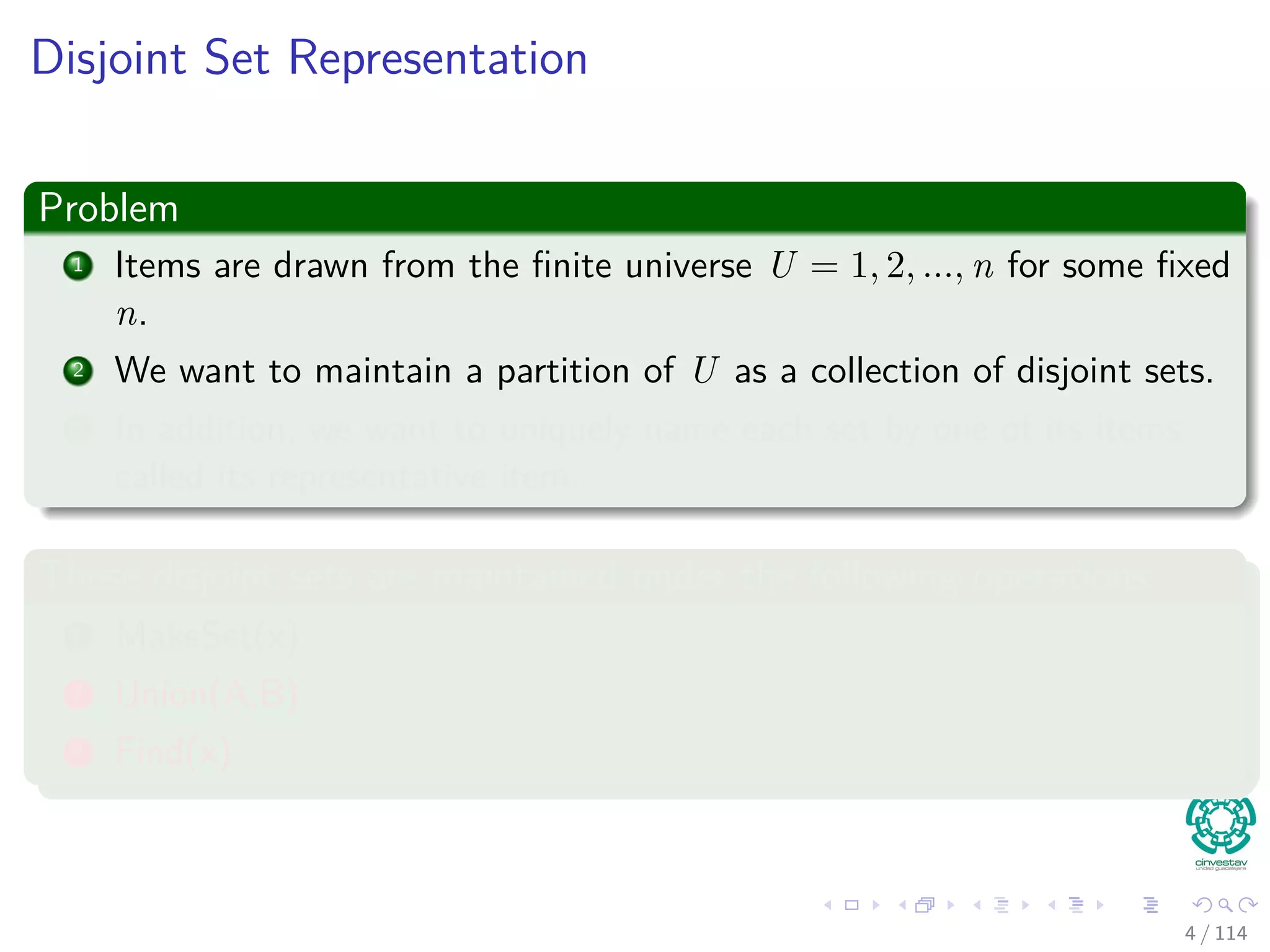 Disjoint Set Representation
Problem
1 Items are drawn from the ﬁnite universe U = 1, 2, ..., n for some ﬁxed
n.
2 We want to maintain a partition of U as a collection of disjoint sets.
3 In addition, we want to uniquely name each set by one of its items
called its representative item.
These disjoint sets are maintained under the following operations
1 MakeSet(x)
2 Union(A,B)
3 Find(x)
4 / 114
 