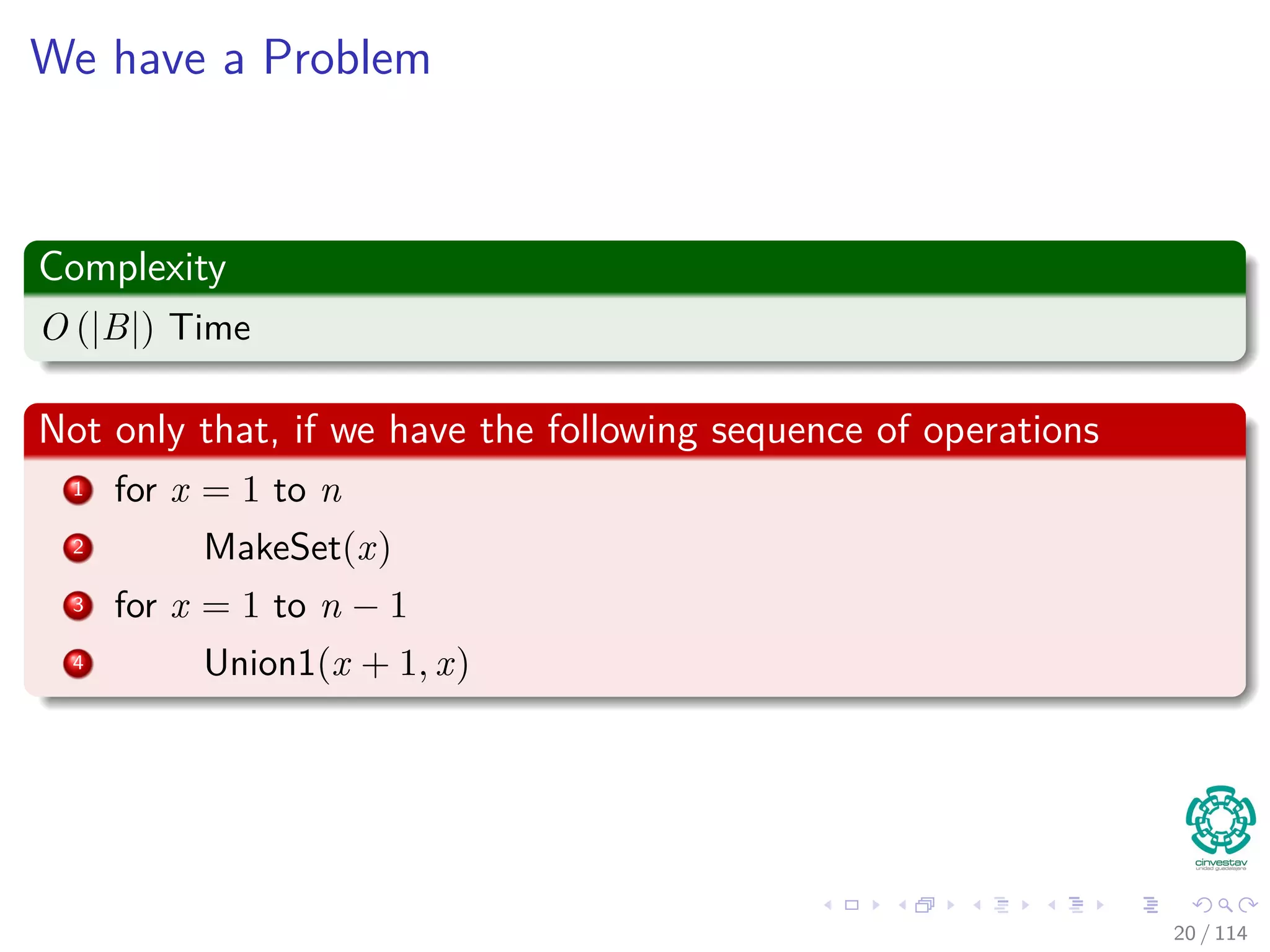 We have a Problem
Complexity
O (|B|) Time
Not only that, if we have the following sequence of operations
1 for x = 1 to n
2 MakeSet(x)
3 for x = 1 to n − 1
4 Union1(x + 1, x)
20 / 114
 