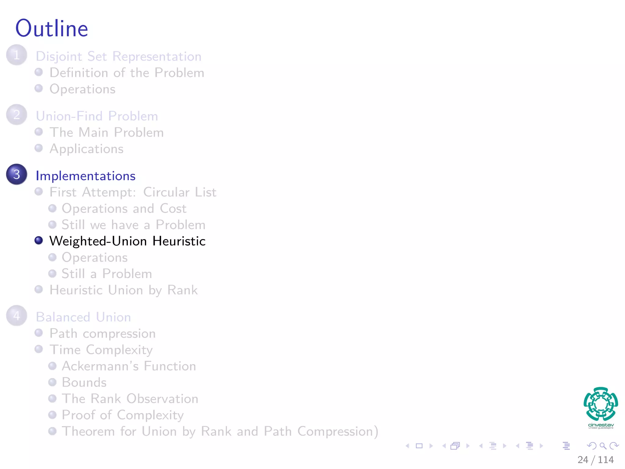 Outline
1 Disjoint Set Representation
Deﬁnition of the Problem
Operations
2 Union-Find Problem
The Main Problem
Applications
3 Implementations
First Attempt: Circular List
Operations and Cost
Still we have a Problem
Weighted-Union Heuristic
Operations
Still a Problem
Heuristic Union by Rank
4 Balanced Union
Path compression
Time Complexity
Ackermann’s Function
Bounds
The Rank Observation
Proof of Complexity
Theorem for Union by Rank and Path Compression)
24 / 114
 