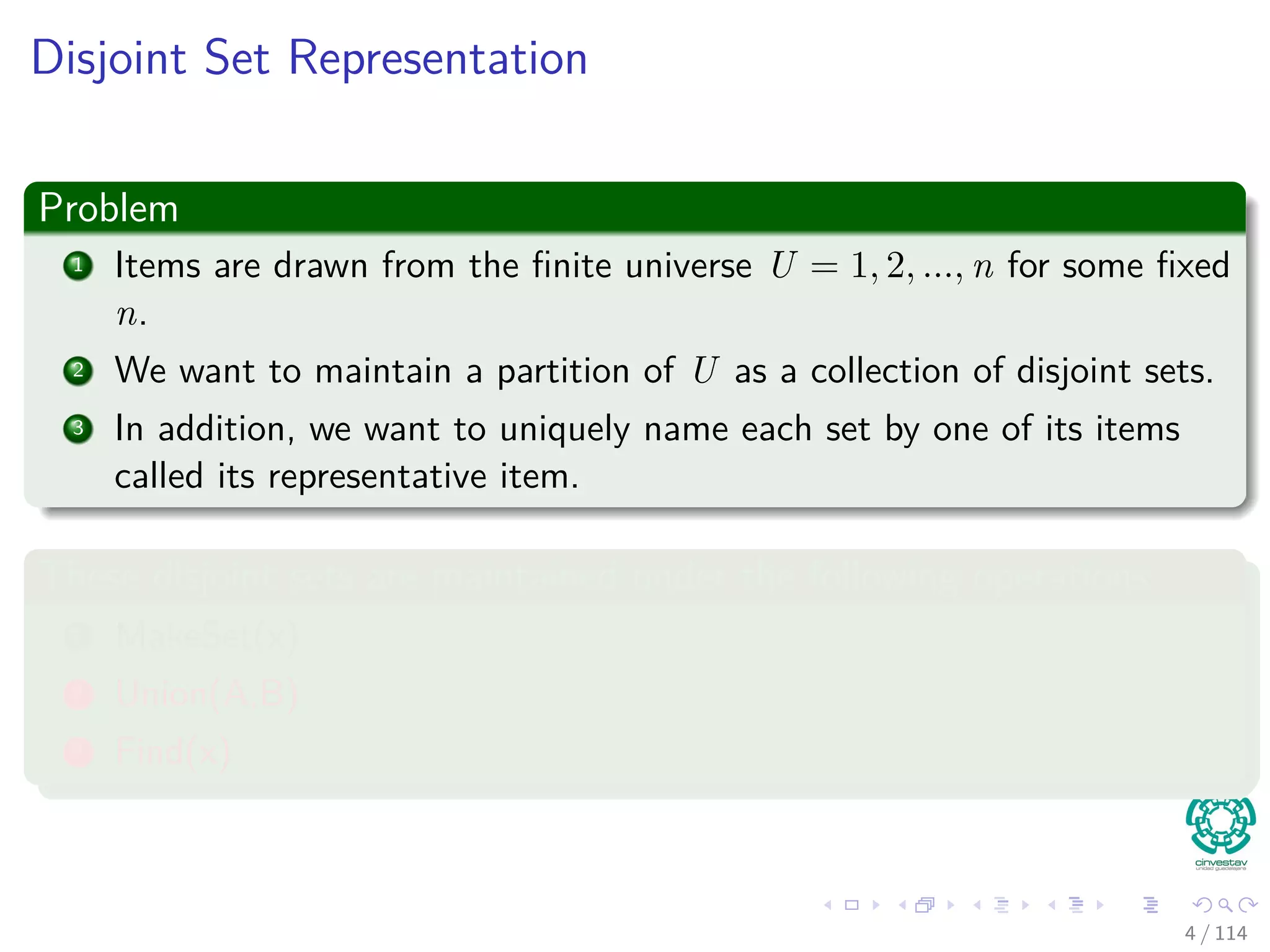 Disjoint Set Representation
Problem
1 Items are drawn from the ﬁnite universe U = 1, 2, ..., n for some ﬁxed
n.
2 We want to maintain a partition of U as a collection of disjoint sets.
3 In addition, we want to uniquely name each set by one of its items
called its representative item.
These disjoint sets are maintained under the following operations
1 MakeSet(x)
2 Union(A,B)
3 Find(x)
4 / 114
 