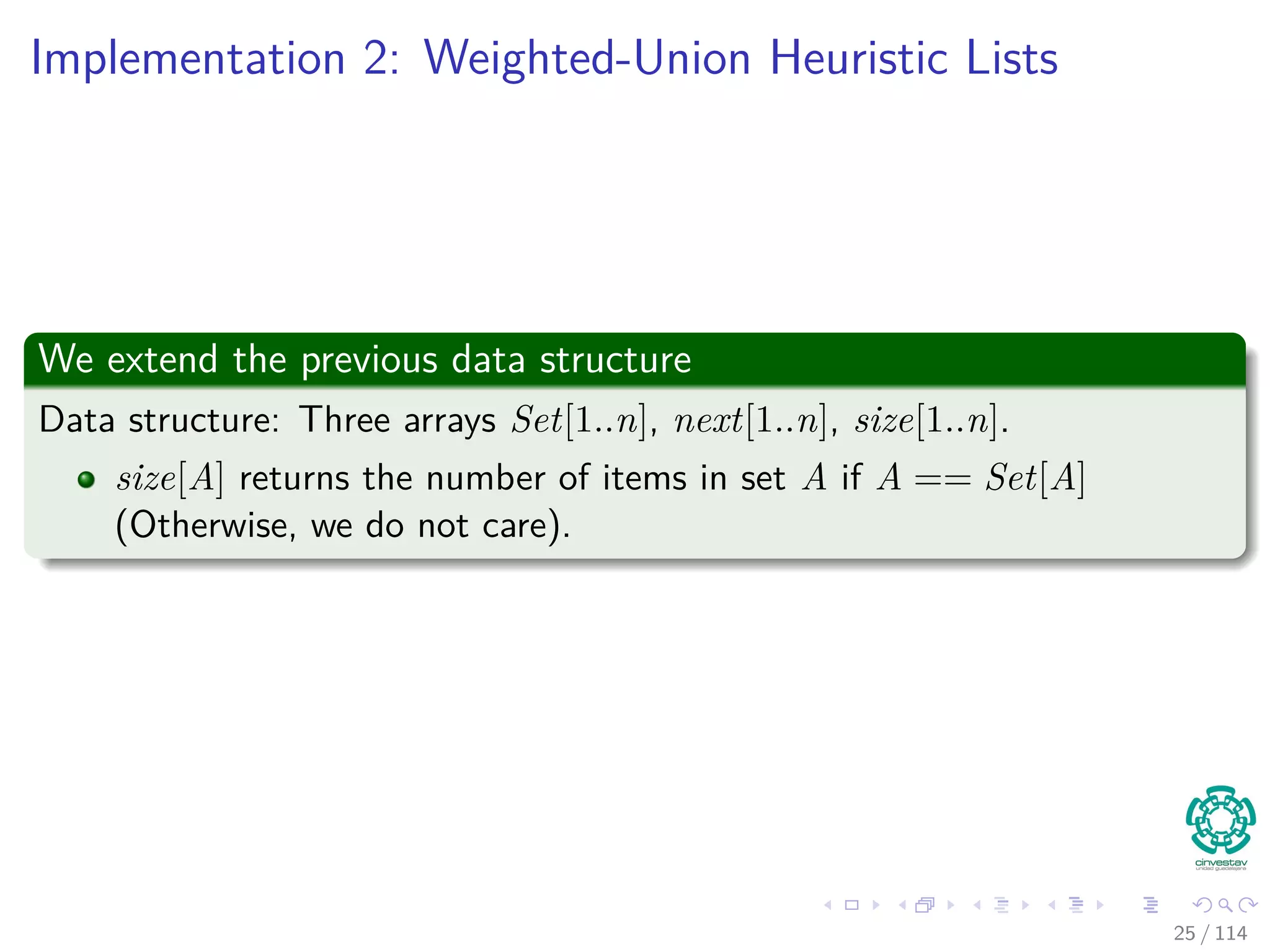 Implementation 2: Weighted-Union Heuristic Lists
We extend the previous data structure
Data structure: Three arrays Set[1..n], next[1..n], size[1..n].
size[A] returns the number of items in set A if A == Set[A]
(Otherwise, we do not care).
25 / 114
 
