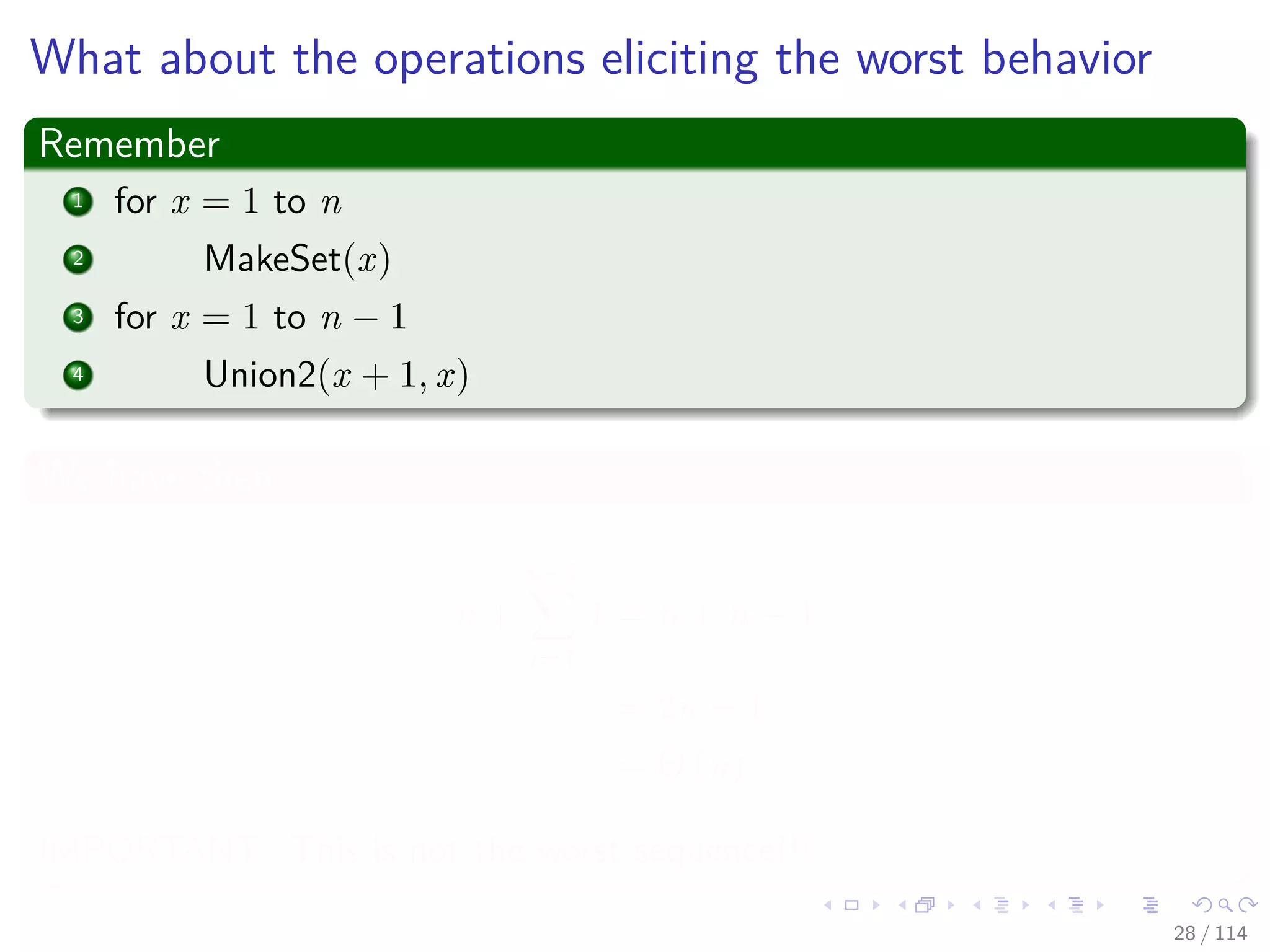 What about the operations eliciting the worst behavior
Remember
1 for x = 1 to n
2 MakeSet(x)
3 for x = 1 to n − 1
4 Union2(x + 1, x)
We have then
n +
n−1
i=1
1 = n + n − 1
= 2n − 1
= Θ (n)
IMPORTANT: This is not the worst sequence!!!
28 / 114
 