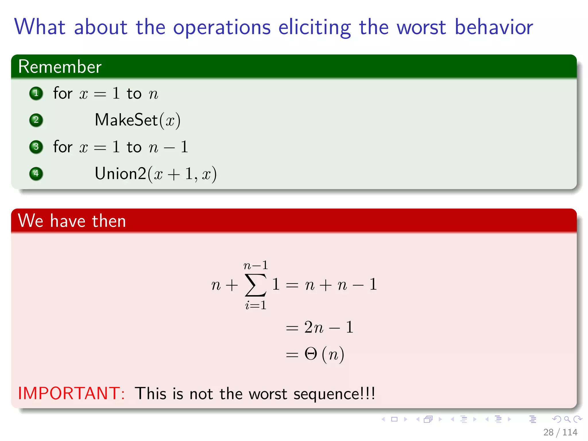 What about the operations eliciting the worst behavior
Remember
1 for x = 1 to n
2 MakeSet(x)
3 for x = 1 to n − 1
4 Union2(x + 1, x)
We have then
n +
n−1
i=1
1 = n + n − 1
= 2n − 1
= Θ (n)
IMPORTANT: This is not the worst sequence!!!
28 / 114
 