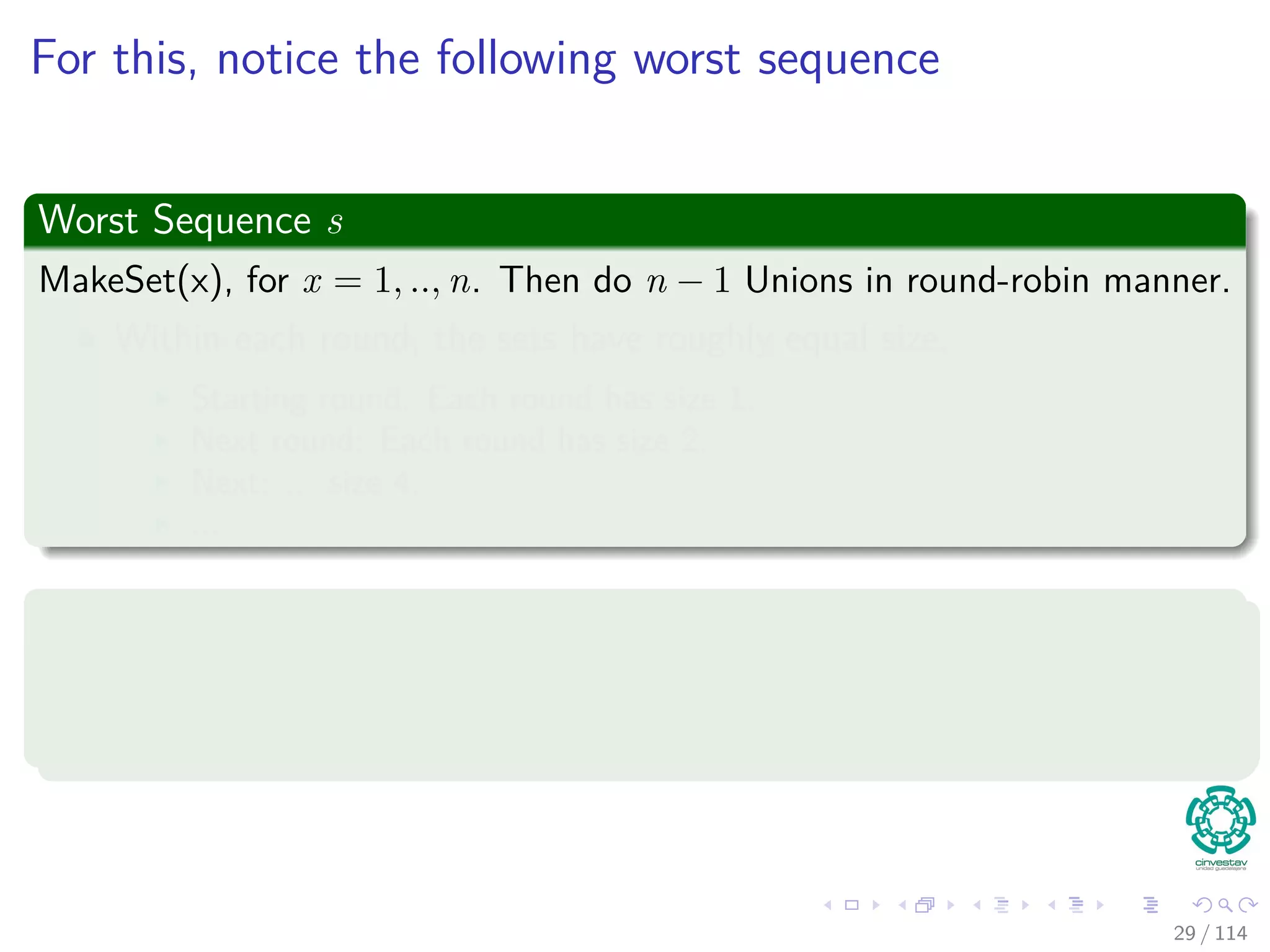 For this, notice the following worst sequence
Worst Sequence s
MakeSet(x), for x = 1, .., n. Then do n − 1 Unions in round-robin manner.
Within each round, the sets have roughly equal size.
Starting round: Each round has size 1.
Next round: Each round has size 2.
Next: ... size 4.
...
We claim the following
Aggregate time = Θ(n log n)
Amortized time per operation = Θ(log n)
29 / 114
 