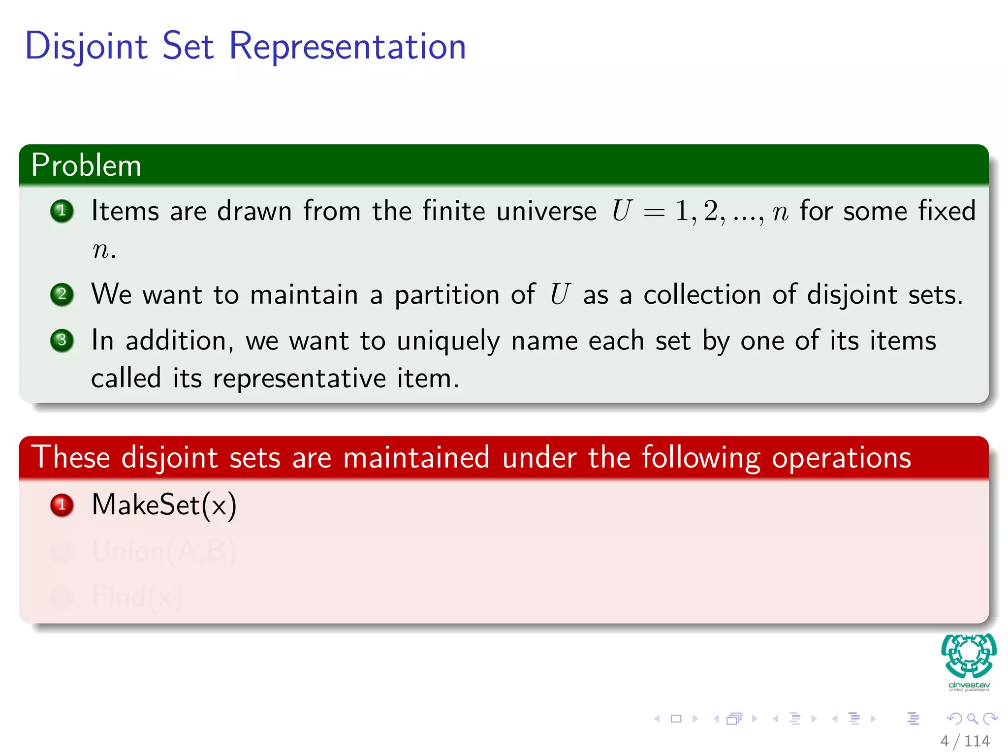 Disjoint Set Representation
Problem
1 Items are drawn from the ﬁnite universe U = 1, 2, ..., n for some ﬁxed
n.
2 We want to maintain a partition of U as a collection of disjoint sets.
3 In addition, we want to uniquely name each set by one of its items
called its representative item.
These disjoint sets are maintained under the following operations
1 MakeSet(x)
2 Union(A,B)
3 Find(x)
4 / 114
 