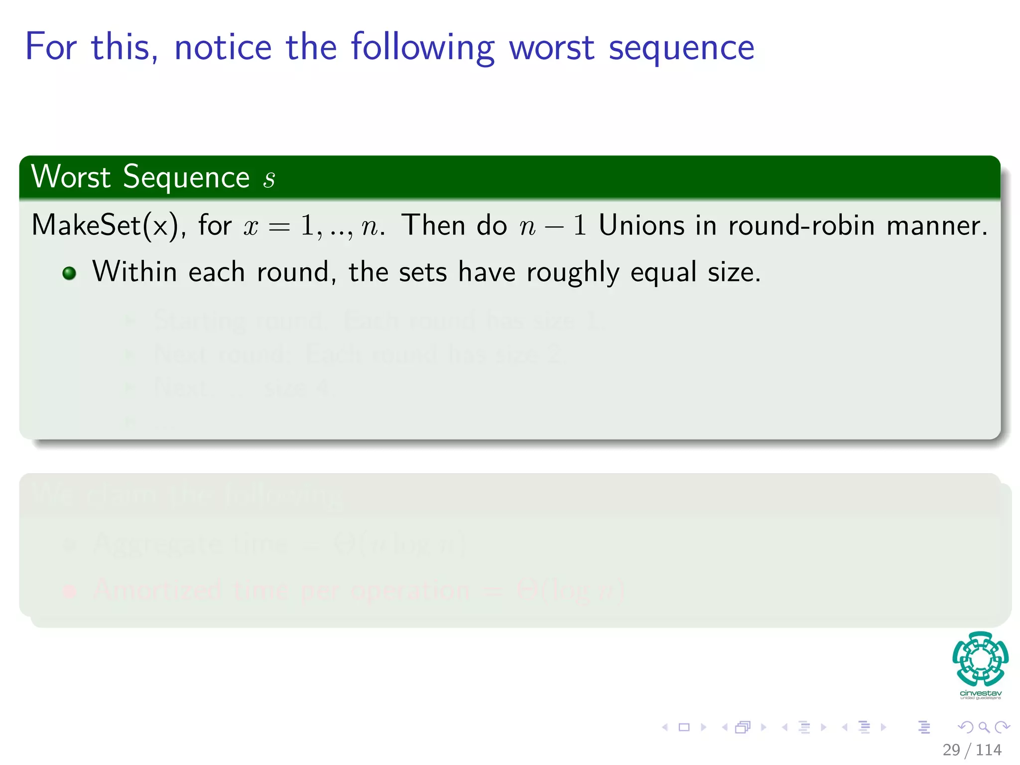 For this, notice the following worst sequence
Worst Sequence s
MakeSet(x), for x = 1, .., n. Then do n − 1 Unions in round-robin manner.
Within each round, the sets have roughly equal size.
Starting round: Each round has size 1.
Next round: Each round has size 2.
Next: ... size 4.
...
We claim the following
Aggregate time = Θ(n log n)
Amortized time per operation = Θ(log n)
29 / 114
 