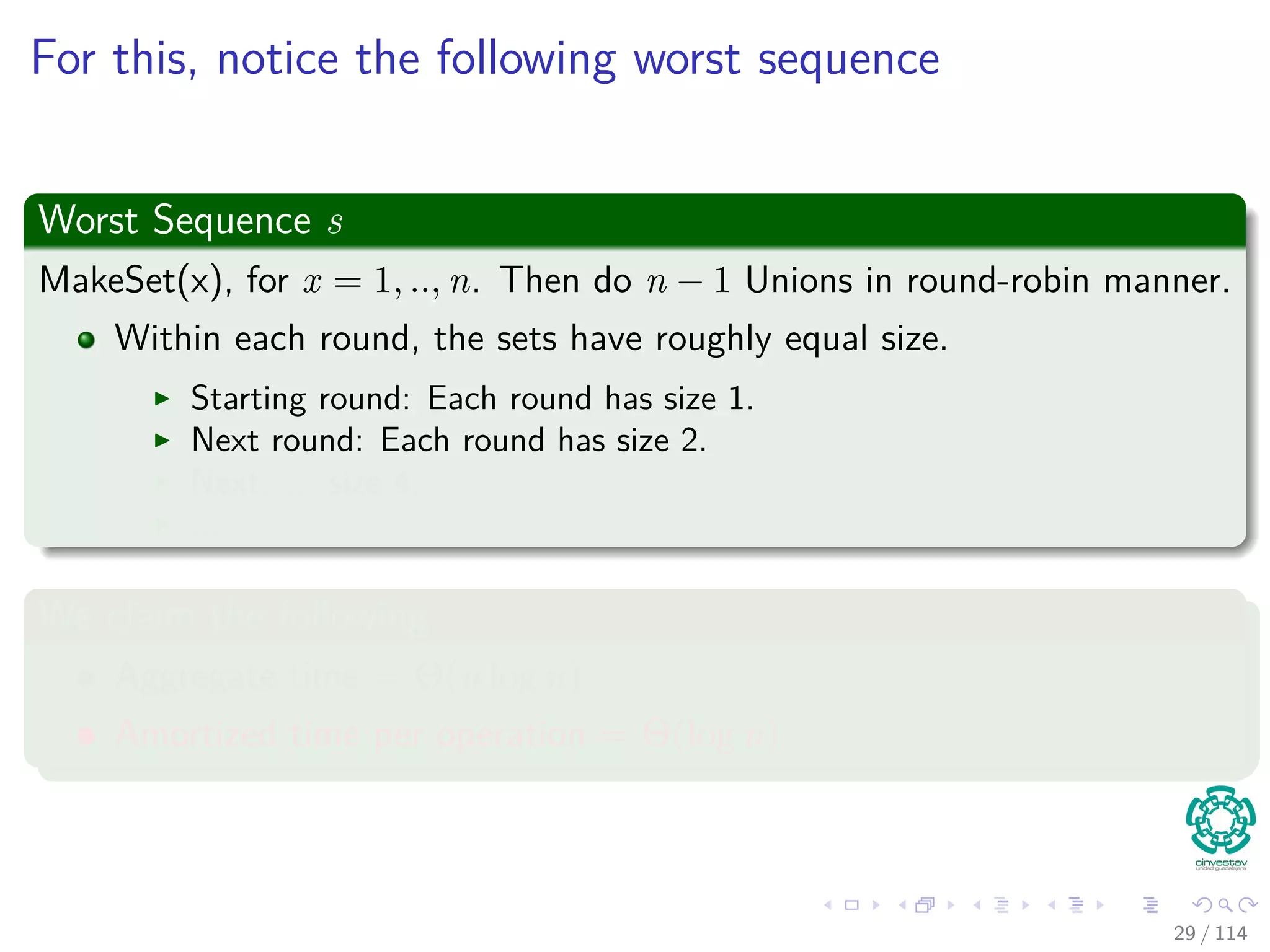 For this, notice the following worst sequence
Worst Sequence s
MakeSet(x), for x = 1, .., n. Then do n − 1 Unions in round-robin manner.
Within each round, the sets have roughly equal size.
Starting round: Each round has size 1.
Next round: Each round has size 2.
Next: ... size 4.
...
We claim the following
Aggregate time = Θ(n log n)
Amortized time per operation = Θ(log n)
29 / 114
 