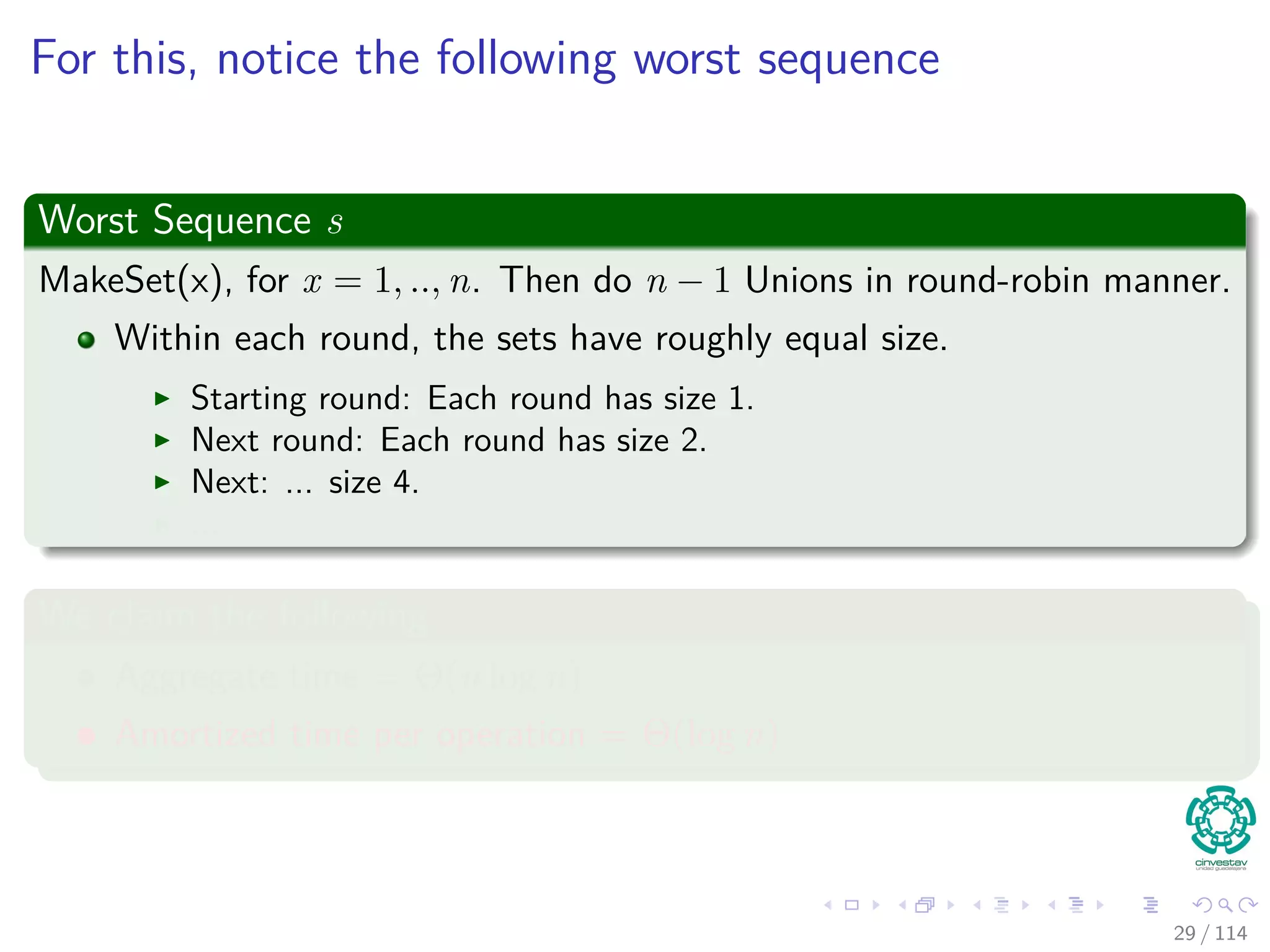 For this, notice the following worst sequence
Worst Sequence s
MakeSet(x), for x = 1, .., n. Then do n − 1 Unions in round-robin manner.
Within each round, the sets have roughly equal size.
Starting round: Each round has size 1.
Next round: Each round has size 2.
Next: ... size 4.
...
We claim the following
Aggregate time = Θ(n log n)
Amortized time per operation = Θ(log n)
29 / 114
 