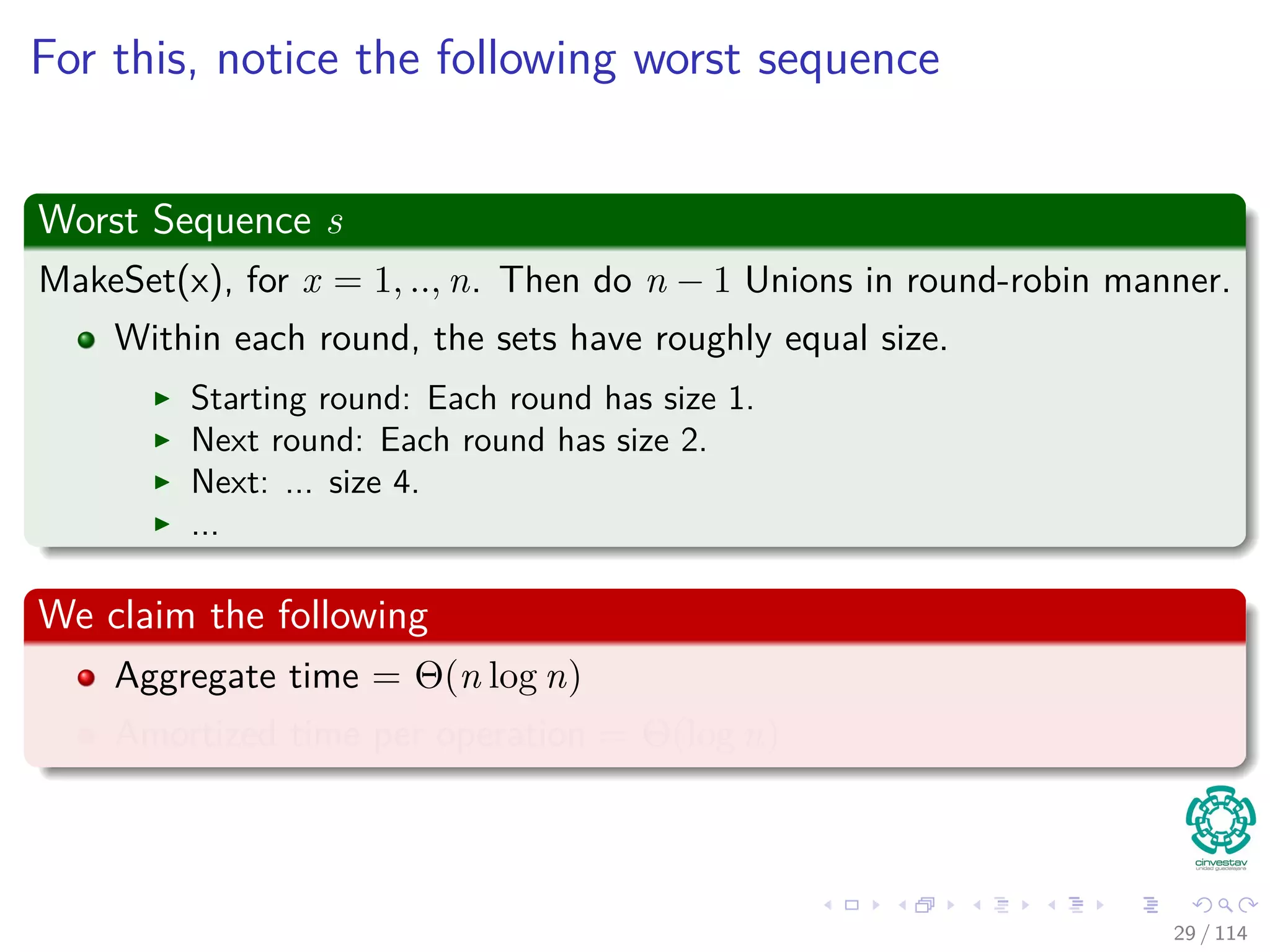 For this, notice the following worst sequence
Worst Sequence s
MakeSet(x), for x = 1, .., n. Then do n − 1 Unions in round-robin manner.
Within each round, the sets have roughly equal size.
Starting round: Each round has size 1.
Next round: Each round has size 2.
Next: ... size 4.
...
We claim the following
Aggregate time = Θ(n log n)
Amortized time per operation = Θ(log n)
29 / 114
 