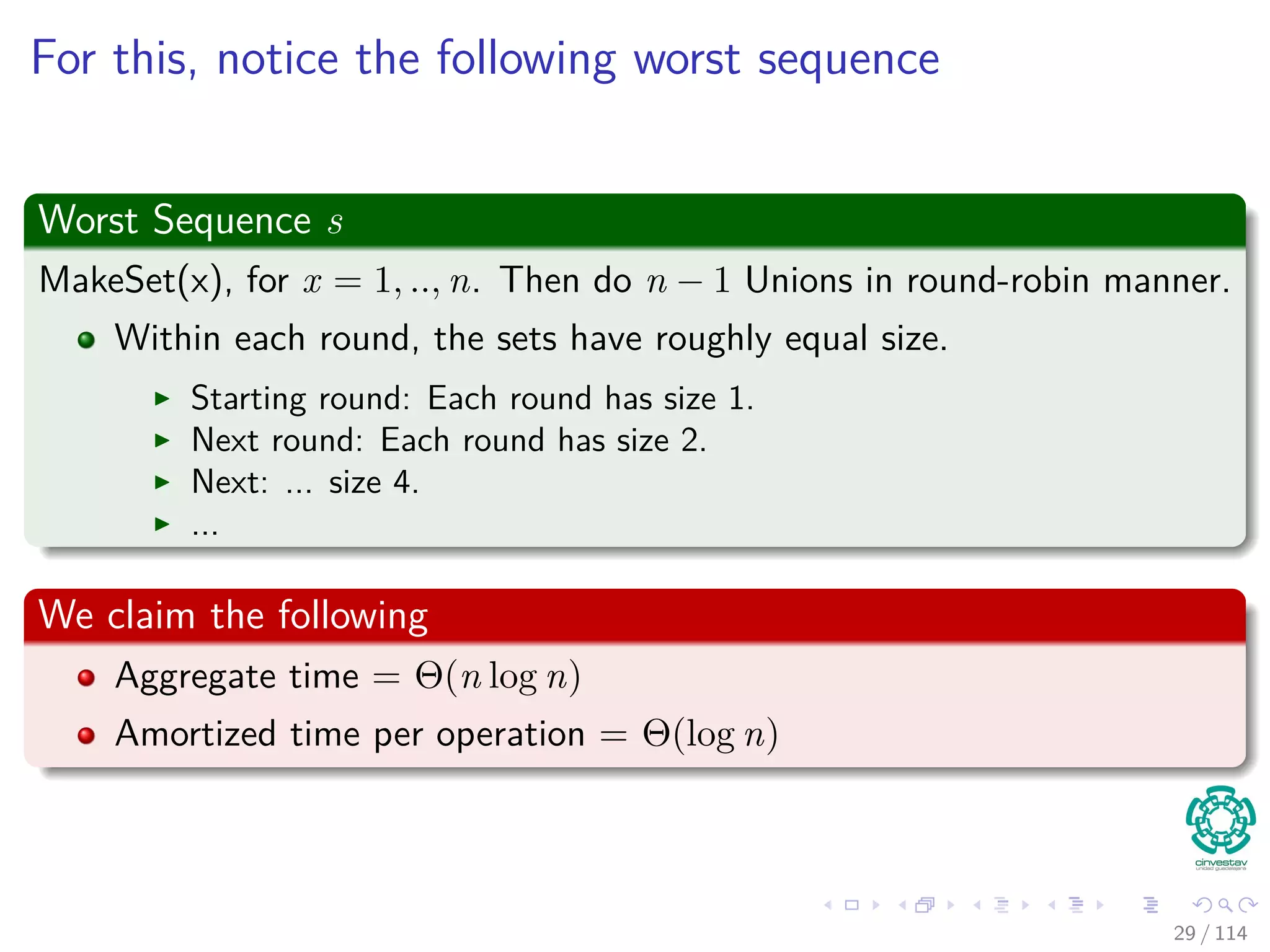 For this, notice the following worst sequence
Worst Sequence s
MakeSet(x), for x = 1, .., n. Then do n − 1 Unions in round-robin manner.
Within each round, the sets have roughly equal size.
Starting round: Each round has size 1.
Next round: Each round has size 2.
Next: ... size 4.
...
We claim the following
Aggregate time = Θ(n log n)
Amortized time per operation = Θ(log n)
29 / 114
 