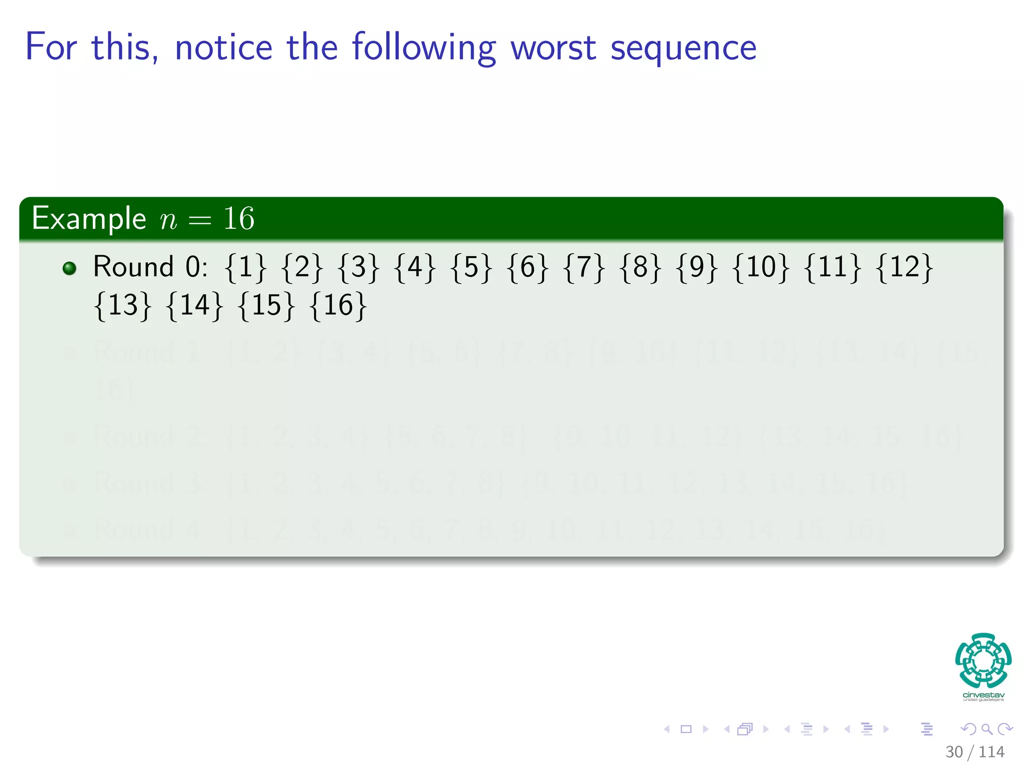 For this, notice the following worst sequence
Example n = 16
Round 0: {1} {2} {3} {4} {5} {6} {7} {8} {9} {10} {11} {12}
{13} {14} {15} {16}
Round 1: {1, 2} {3, 4} {5, 6} {7, 8} {9, 10} {11, 12} {13, 14} {15,
16}
Round 2: {1, 2, 3, 4} {5, 6, 7, 8} {9, 10, 11, 12} {13, 14, 15, 16}
Round 3: {1, 2, 3, 4, 5, 6, 7, 8} {9, 10, 11, 12, 13, 14, 15, 16}
Round 4: {1, 2, 3, 4, 5, 6, 7, 8, 9, 10, 11, 12, 13, 14, 15, 16}
30 / 114
 