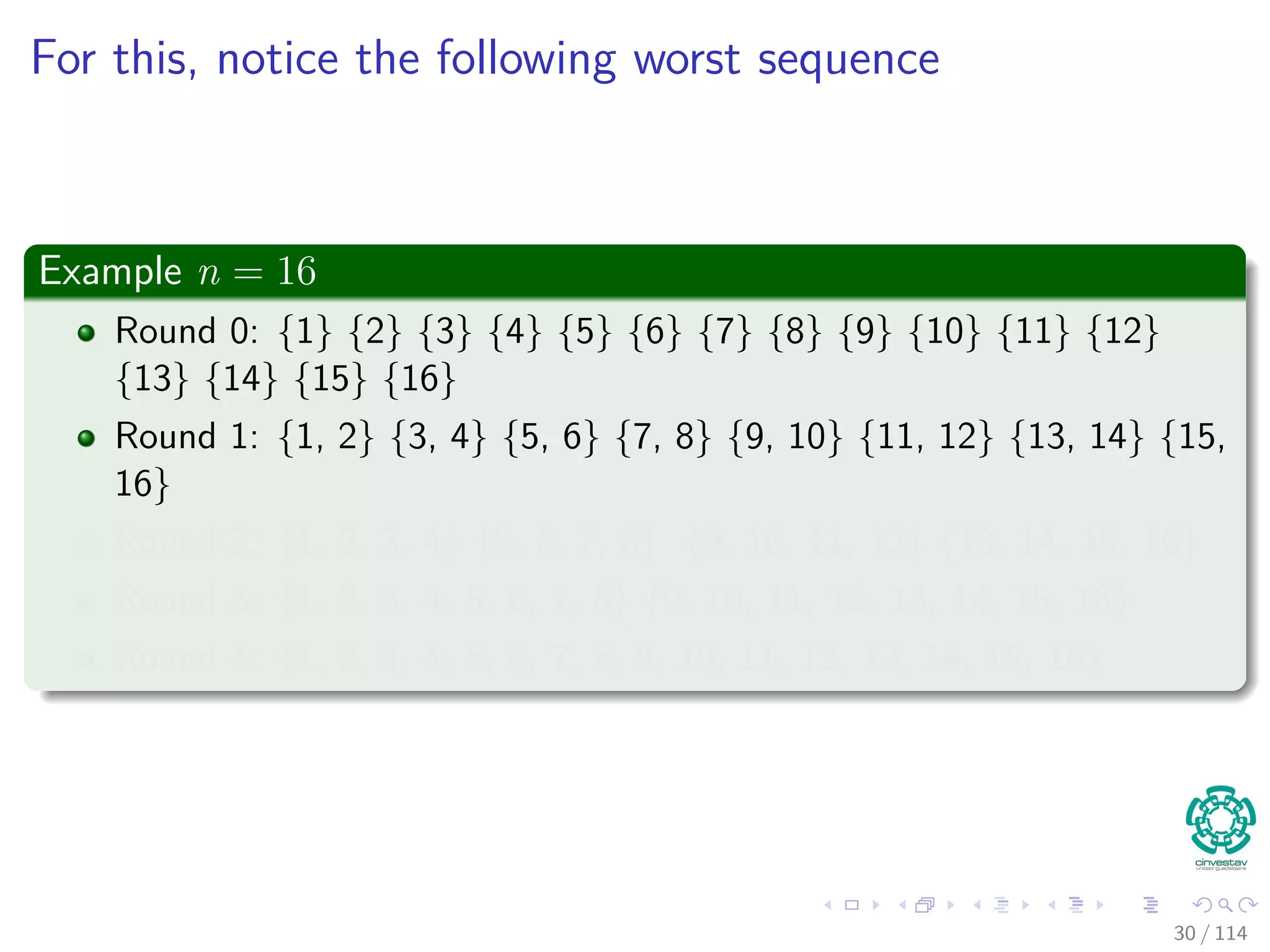 For this, notice the following worst sequence
Example n = 16
Round 0: {1} {2} {3} {4} {5} {6} {7} {8} {9} {10} {11} {12}
{13} {14} {15} {16}
Round 1: {1, 2} {3, 4} {5, 6} {7, 8} {9, 10} {11, 12} {13, 14} {15,
16}
Round 2: {1, 2, 3, 4} {5, 6, 7, 8} {9, 10, 11, 12} {13, 14, 15, 16}
Round 3: {1, 2, 3, 4, 5, 6, 7, 8} {9, 10, 11, 12, 13, 14, 15, 16}
Round 4: {1, 2, 3, 4, 5, 6, 7, 8, 9, 10, 11, 12, 13, 14, 15, 16}
30 / 114
 