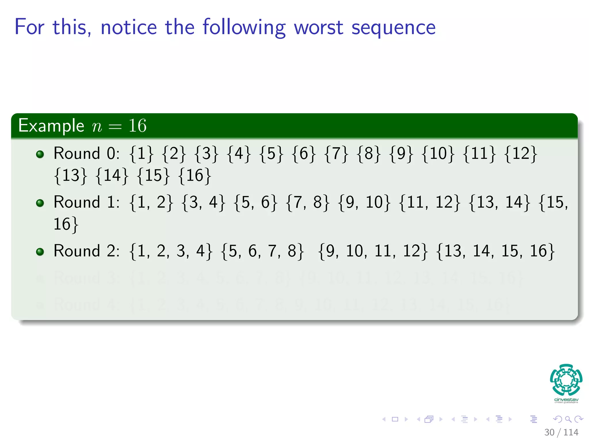 For this, notice the following worst sequence
Example n = 16
Round 0: {1} {2} {3} {4} {5} {6} {7} {8} {9} {10} {11} {12}
{13} {14} {15} {16}
Round 1: {1, 2} {3, 4} {5, 6} {7, 8} {9, 10} {11, 12} {13, 14} {15,
16}
Round 2: {1, 2, 3, 4} {5, 6, 7, 8} {9, 10, 11, 12} {13, 14, 15, 16}
Round 3: {1, 2, 3, 4, 5, 6, 7, 8} {9, 10, 11, 12, 13, 14, 15, 16}
Round 4: {1, 2, 3, 4, 5, 6, 7, 8, 9, 10, 11, 12, 13, 14, 15, 16}
30 / 114
 