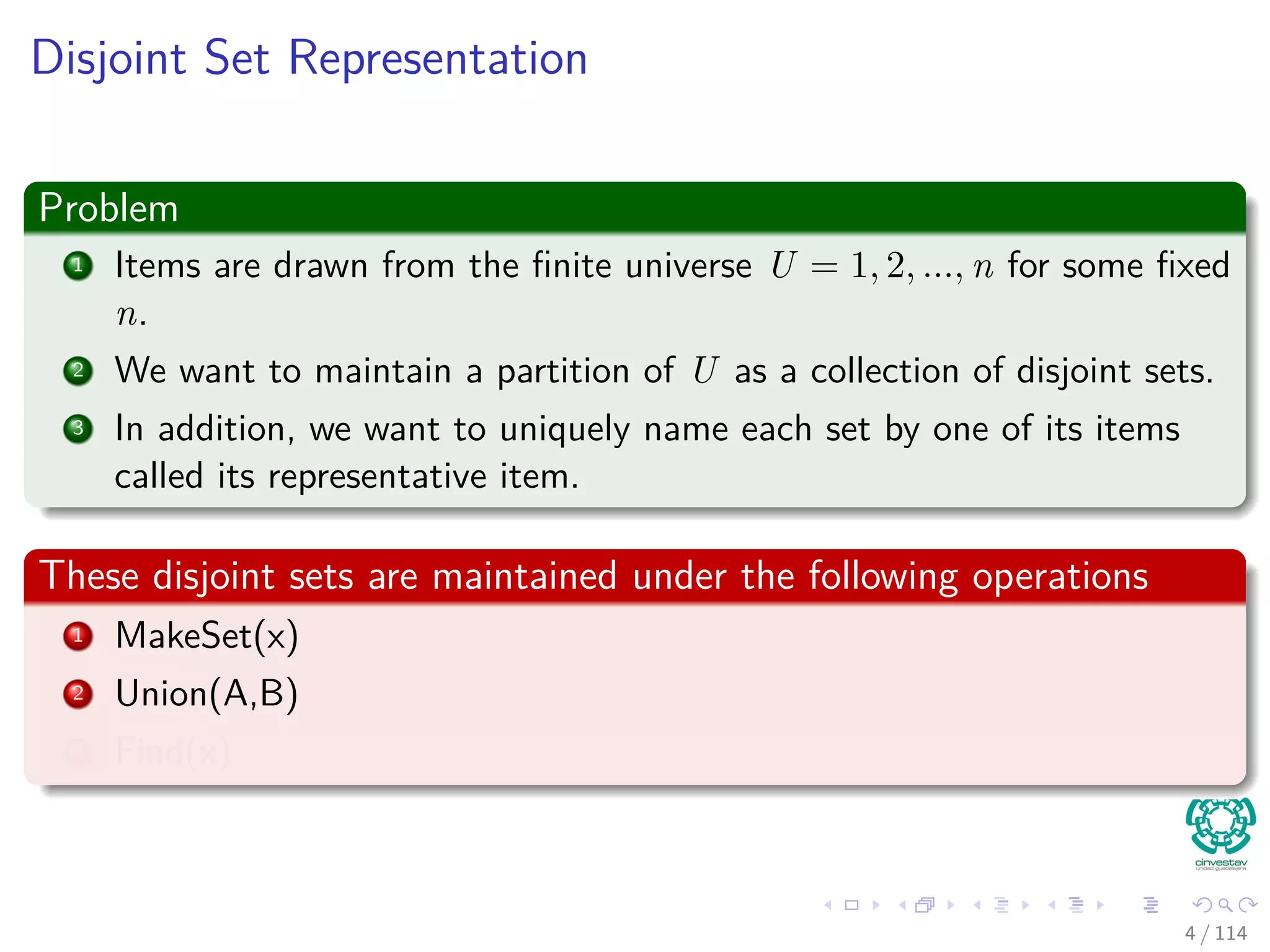 Disjoint Set Representation
Problem
1 Items are drawn from the ﬁnite universe U = 1, 2, ..., n for some ﬁxed
n.
2 We want to maintain a partition of U as a collection of disjoint sets.
3 In addition, we want to uniquely name each set by one of its items
called its representative item.
These disjoint sets are maintained under the following operations
1 MakeSet(x)
2 Union(A,B)
3 Find(x)
4 / 114
 