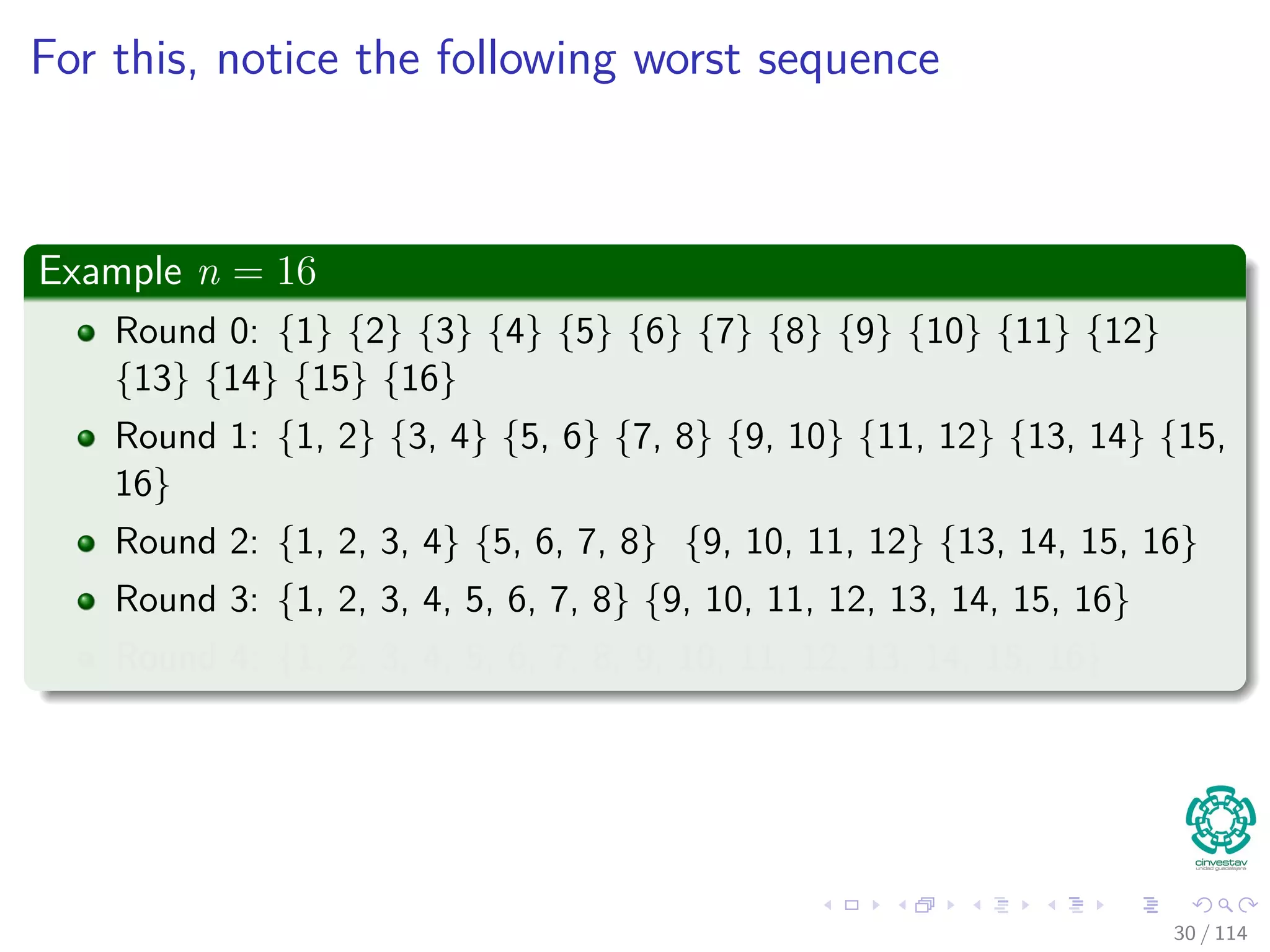 For this, notice the following worst sequence
Example n = 16
Round 0: {1} {2} {3} {4} {5} {6} {7} {8} {9} {10} {11} {12}
{13} {14} {15} {16}
Round 1: {1, 2} {3, 4} {5, 6} {7, 8} {9, 10} {11, 12} {13, 14} {15,
16}
Round 2: {1, 2, 3, 4} {5, 6, 7, 8} {9, 10, 11, 12} {13, 14, 15, 16}
Round 3: {1, 2, 3, 4, 5, 6, 7, 8} {9, 10, 11, 12, 13, 14, 15, 16}
Round 4: {1, 2, 3, 4, 5, 6, 7, 8, 9, 10, 11, 12, 13, 14, 15, 16}
30 / 114
 